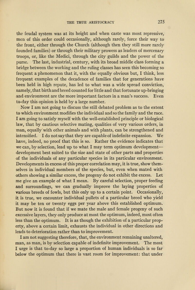 THE TRUE ARISTOCRACY 275 the feudal system was at its height and when caste was most repressive, men of this order could occasionally, although rarely, force their way to the front, either through the Church (although then they still more rarely founded families) or through their military prowess as leaders of mercenary troops, or, like the Medici, through the city guilds and the power of the purse. The last, industrial, century, with its broad middle class forming a bridge between the working and the ruling classes has seen this becoming so frequent a phenomenon that it, with the equally obvious but, I think, less frequent examples of the decadence of families that for generations have been held in high repute, has led to what was a wide spread conviction, namely, that birth and breed counted for little and that fortunate up-bringing and environment are the more important factors in a man's success. Even to-day this opinion is held by a large number. Now I am not going to discuss the still debated problem as to the extent to which environment modifies the individual and so the family and the race. I am going to satisfy myself with the well-established principle or biological law, that by cautious selective mating, qualities of very various orders, in man, equally with other animals and with plants, can be strengthened and intensified. I do not say that they are capable of indefinite expansion. We have, indeed, no proof that this is so. Rather the evidence indicates that we can, by selection, lead up to what I may term optimum development— development best suited to the size and state of other parts and properties of the individuals of any particular species in its particular environment. Developments in excess of this proper correlation may, it is true, show them¬ selves in individual members of the species, but, even when mated with others showing a similar excess, the progeny do not exhibit the excess. Let me give an example of what I mean. By careful selection, proper feeding and surroundings, we can gradually improve the laying properties of various breeds of fowls, but this only up to a certain point. Occasionally, it is true, we encounter individual pullets of a particular breed who yield it may be ten or twenty eggs per year above this established optimum. But now it is found that if we mate the male and female progeny of such excessive layers, they only produce at most the optimum, indeed, most often less than the optimum. It is as though the exhibition of a particular prop¬ erty, above a certain limit, exhausts the individual in other directions and leads to deterioration rather than to improvement. I am not suggesting therefore, that, the environment remaining unaltered, man, as man, is by selection capable of indefinite improvement. The most I urge is that to-day so large a proportion of human individuals is so far below the optimum that there is vast room for improvement: that under