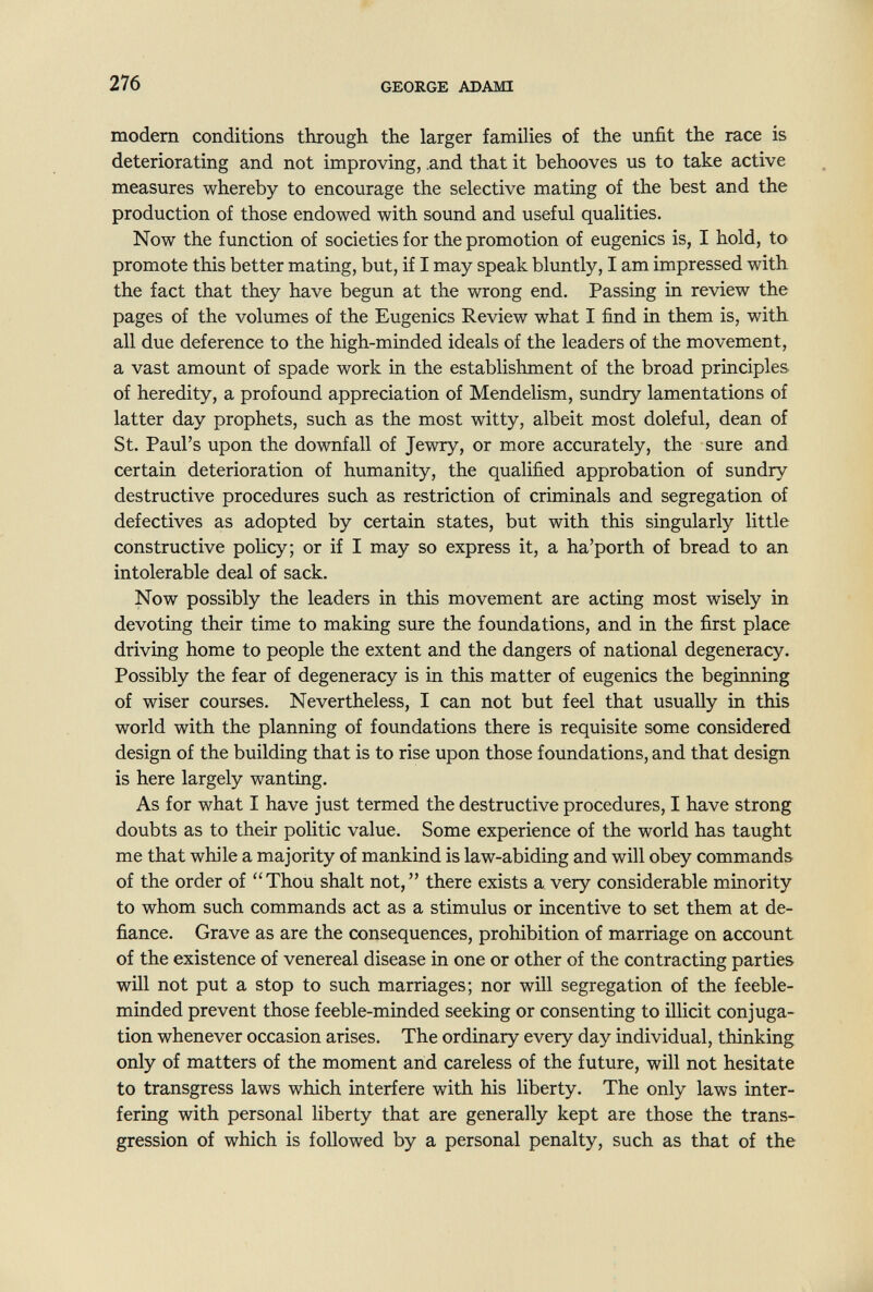 щ 276 GEORGE ADAMI modem conditions through the larger families of the unfit the race is deteriorating and not improving, .and that it behooves us to take active measures whereby to encourage the selective mating of the best and the production of those endowed with sound and useful qualities. Now the function of societies for the promotion of eugenics is, I hold, to promote this better mating, but, if I may speak bluntly, I am impressed with the fact that they have begun at the wrong end. Passing in review the pages of the volumes of the Eugenics Review what I find in them is, with all due deference to the high-minded ideals of the leaders of the movement, a vast amount of spade work in the establishment of the broad principles of heredity, a profound appreciation of Mendelism, sundry lamentations of latter day prophets, such as the most witty, albeit most doleful, dean of St. Paul's upon the downfall of Jewry, or more accurately, the sure and certain deterioration of humanity, the qualified approbation of sundry destructive procedures such as restriction of criminals and segregation of defectives as adopted by certain states, but with this singularly little constructive poHcy; or if I may so express it, a ha'porth of bread to an intolerable deal of sack. Now possibly the leaders in this movement are acting most wisely in devoting their time to making sure the foundations, and in the first place driving home to people the extent and the dangers of national degeneracy. Possibly the fear of degeneracy is in this matter of eugenics the beginning of wiser courses. Nevertheless, I can not but feel that usually in this world with the planning of foundations there is requisite some considered design of the building that is to rise upon those foundations, and that design is here largely wanting. As for what I have just termed the destructive procedures, I have strong doubts as to their politic value. Some experience of the world has taught me that while a majority of mankind is law-abiding and will obey commands of the order of Thou shalt not, there exists a very considerable minority to whom such commands act as a stimulus or incentive to set them at de¬ fiance. Grave as are the consequences, prohibition of marriage on account of the existence of venereal disease in one or other of the contracting parties will not put a stop to such marriages; nor will segregation of the feeble¬ minded prevent those feeble-minded seeking or consenting to illicit conjuga¬ tion whenever occasion arises. The ordinary every day individual, thinking only of matters of the moment arid careless of the future, will not hesitate to transgress laws which interfere with his liberty. The only laws inter¬ fering with personal liberty that are generally kept are those the trans¬ gression of which is followed by a personal penalty, such as that of the