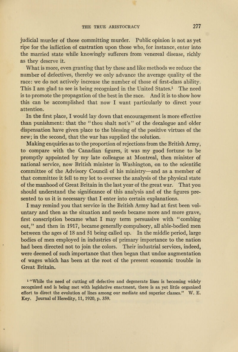 THE TRUE ARISTOCRACY 277 judicial murder of those committing murder. Public opinion is not as yet ripe for the infliction of castration upon those who, for instance, enter into the married state while knowingly sufíerers from venereal disease, richly as they deserve it. What is more, even granting that by these and like methods we reduce the number of defectives, thereby we only advance the average quality of the race: we do not actively increase the number of those of first-class ability. This I am glad to see is being recognized in the United States.^ The need is to promote the propagation of the best in the race. And it is to show how this can be accomplished that now I want particularly to direct your attention. In the first place, I would lay down that encouragement is more effective than punishment; that the thou shalt not's of the decalogue and older dispensation have given place to the blessing of the positive virtues of the new; in the second, that the war has supplied the solution. Making enquiries as to the proportion of rejections from the British Army, to compare with the Canadian figures, it was my good fortune to be promptly appointed by my late colleague at Montreal, then minister of national service, now British minister in Washington, on to the scientific committee of the Advisory Council of his ministry—and as a member of that committee it fell to my lot to oversee the analysis of the physical state of the manhood of Great Britain in the last year of the great war. That you should understand the significance of this analysis and of the figures pre¬ sented to us it is necessary that I enter into certain explanations. I may remind you that service in the British Army had at first been vol¬ untary and then as the situation and needs became more and more grave, first conscription became what I may term persuasive with combing out,  and then in 1917, became generally compulsory, aU able-bodied men between the ages of 18 and 51 being called up. In the middle period, large bodies of men employed in industries of primary importance to the nation had been directed not to join the colors. Their industrial services, indeed, were deemed of such importance that then began that undue augmentation of wages which has been at the root of the present economic trouble in Great Britain. ^ While the need of cutting off defective and degenerate lines is becoming widely recognized and is being met with legislative enactment, there is as yet little organized effort to direct the evolution of lines among our mediate and superior classes. W. E. Key. Journal of Heredity, 11, 1920, p. 359.