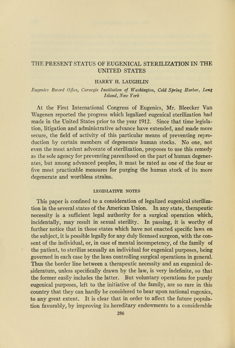 THE PRESENT STATUS OF EUGENICAL STERELIZATION IN THE UNITED STATES HARRY H. LAUGHLIN Eugenics Record Office, Carnegie Institution of Washington, Cold Spring Harbor, Long Island, New York At the First International Congress of Eugenics, Mr. Bleecker Van Wagenen reported the progress which legalized eugenical sterilization had made in the United States prior to the year 1912. Since that time legisla¬ tion, litigation and administrative advance have extended, and made more secure, the field of activity of this particular means of preventing repro¬ duction by certain members of degenerate human stocks. No one, not even the most ardent advocate of sterilization, proposes to use this remedy as the sole agency for preventing parenthood on the part of human degener¬ ates, but among advanced peoples, it must be rated as one of the four or five most practicable measures for purging the human stock of its more degenerate and worthless strains. LEGISLATIVE NOTES This paper is confined to a consideration of legalized eugenical steriliza¬ tion in the several states of the American Union. In any state, therapeutic necessity is a sufficient legal authority for a surgical operation which, incidentally, may result in sexual sterility. In passing, it is worthy of further notice that in those states which have not enacted specific laws on the subject, it is possible legally for any duly licensed surgeon, with the con¬ sent of the individual, or, in case of mental incompetency, of the family of the patient, to sterilize sexually an individual for eugenical puфoses, being governed in each case by the laws controlling surgical operations in general. Thus the border line between a therapeutic necessity and an eugenical de¬ sideratum, unless specifically drawn by the law, is very indefinite, so that the former easily includes the latter. But voluntary operations for purely eugenical purposes, left to the initiative of the family, are so rare in this country that they can hardly be considered to bear upon national eugenics, to any great extent. It is clear that in order to affect the future popula¬ tion favorably, by improving its hereditary endowments to a considerable 286