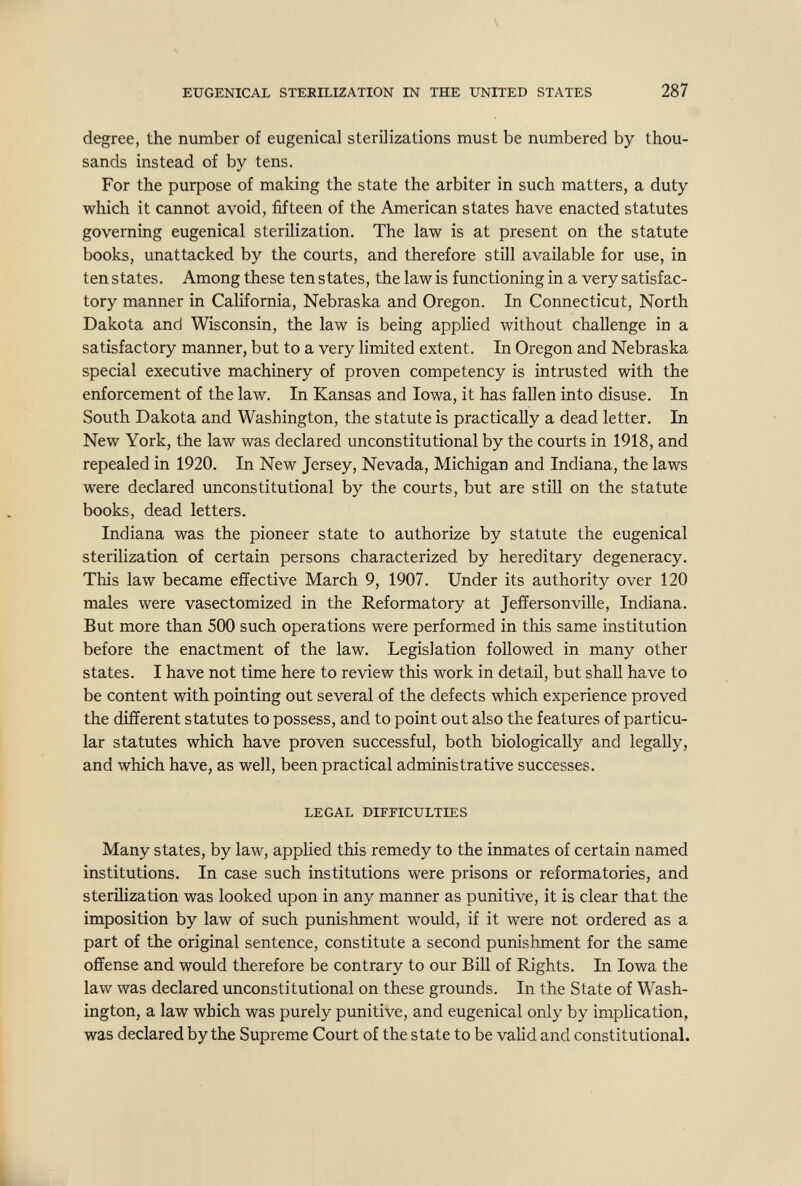 EUGENICAL STERILIZATION IN THE UNITED STATES 287 degree, the number of eugenical sterilizations must be numbered by thou¬ sands instead of by tens. For the purpose of making the state the arbiter in such matters, a duty which it cannot avoid, fifteen of the American states have enacted statutes governing eugenical sterilization. The law is at present on the statute books, unattacked by the courts, and therefore still available for use, in ten states. Among these ten states, the law is functioning in a very satisfac¬ tory manner in California, Nebraska and Oregon. In Connecticut, North Dakota and Wisconsin, the law is being applied without challenge in a satisfactory manner, but to a very limited extent. In Oregon and Nebraska special executive machinery of proven competency is intrusted with the enforcement of the law. In Kansas and Iowa, it has fallen into disuse. In South Dakota and Washington, the statute is practically a dead letter. In New York, the law was declared unconstitutional by the courts in 1918, and repealed in 1920. In New Jersey, Nevada, Michigan and Indiana, the laws were declared unconstitutional by the courts, but are still on the statute books, dead letters. Indiana was the pioneer state to authorize by statute the eugenical sterilization of certain persons characterized by hereditary degeneracy. This law became effective March 9, 1907. Under its authority over 120 males were vasectomized in the Reformatory at Jefferson ville, Indiana. But more than 500 such operations were performed in this same institution before the enactment of the law. Legislation followed in many other states. I have not time here to review this work in detail, but shall have to be content with pointing out several of the defects which experience proved the different statutes to possess, and to point out also the features of particu¬ lar statutes which have proven successful, both biologically and legally, and which have, as well, been practical administrative successes. LEGAL DIFFICULTIES Many states, by law, applied this remedy to the inmates of certain named institutions. In case such institutions were prisons or reformatories, and sterilization was looked upon in any manner as punitive, it is clear that the imposition by law of such punishment would, if it were not ordered as a part of the original sentence, constitute a second punishment for the same offense and would therefore be contrary to our Bill of Rights. In Iowa the law was declared unconstitutional on these grounds. In the State of Wash¬ ington, a law which was purely punitive, and eugenical only by imphcation, was declared by the Supreme Court of the state to be valid and constitutional.
