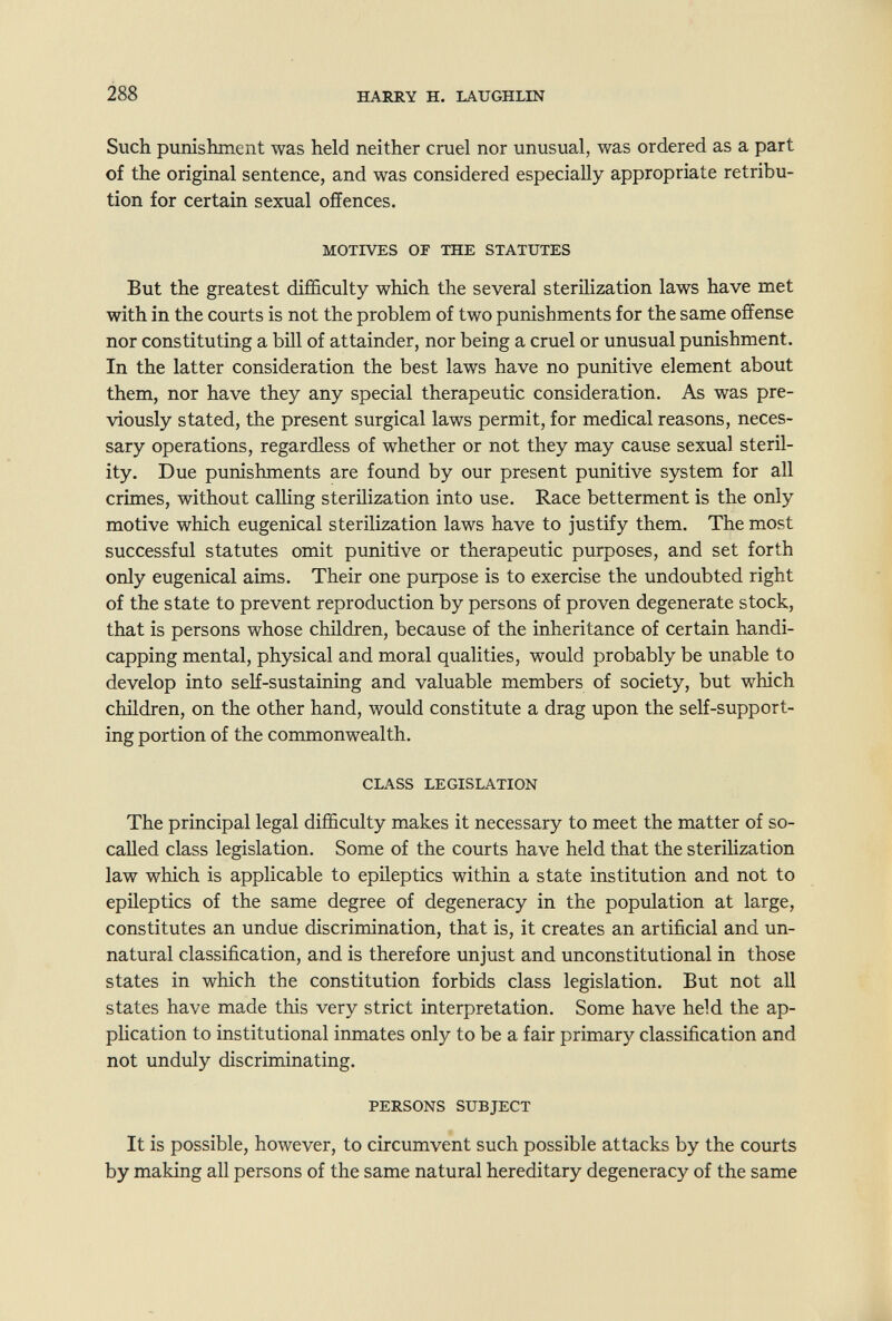 288 HARRY H. LAUGHLIN Such punishment was held neither cruel nor unusual, was ordered as a part of the original sentence, and was considered especially appropriate retribu¬ tion for certain sexual offences. MOTIVES or THE STATUTES But the greatest difficulty which the several sterilization laws have met with in the courts is not the problem of two punishments for the same offense nor constituting a bill of attainder, nor being a cruel or unusual punishment. In the latter consideration the best laws have no punitive element about them, nor have they any special therapeutic consideration. As was pre¬ viously stated, the present surgical laws permit, for medical reasons, neces¬ sary operations, regardless of whether or not they may cause sexual steril¬ ity. Due punishments are found by our present punitive system for all crimes, without calling sterilization into use. Race betterment is the only motive which eugenical sterilization laws have to justify them. The most successful statutes omit punitive or therapeutic purposes, and set forth only eugenical aims. Their one purpose is to exercise the undoubted right of the state to prevent reproduction by persons of proven degenerate stock, that is persons whose children, because of the inheritance of certain handi¬ capping mental, physical and moral qualities, would probably be unable to develop into seH-sustaining and valuable members of society, but which children, on the other hand, would constitute a drag upon the self-support¬ ing portion of the commonwealth. CLASS LEGISLATION The principal legal difficulty makes it necessary to meet the matter of so- called class legislation. Some of the courts have held that the sterilization law which is applicable to epileptics within a state institution and not to epileptics of the same degree of degeneracy in the population at large, constitutes an undue discrimination, that is, it creates an artificial and un¬ natural classification, and is therefore unjust and unconstitutional in those states in which the constitution forbids class legislation. But not all states have made this very strict interpretation. Some have held the ap¬ plication to institutional inmates only to be a fair primary classification and not unduly discriminating. PERSONS SUBJECT It is possible, however, to circumvent such possible attacks by the courts by making all persons of the same natural hereditary degeneracy of the same