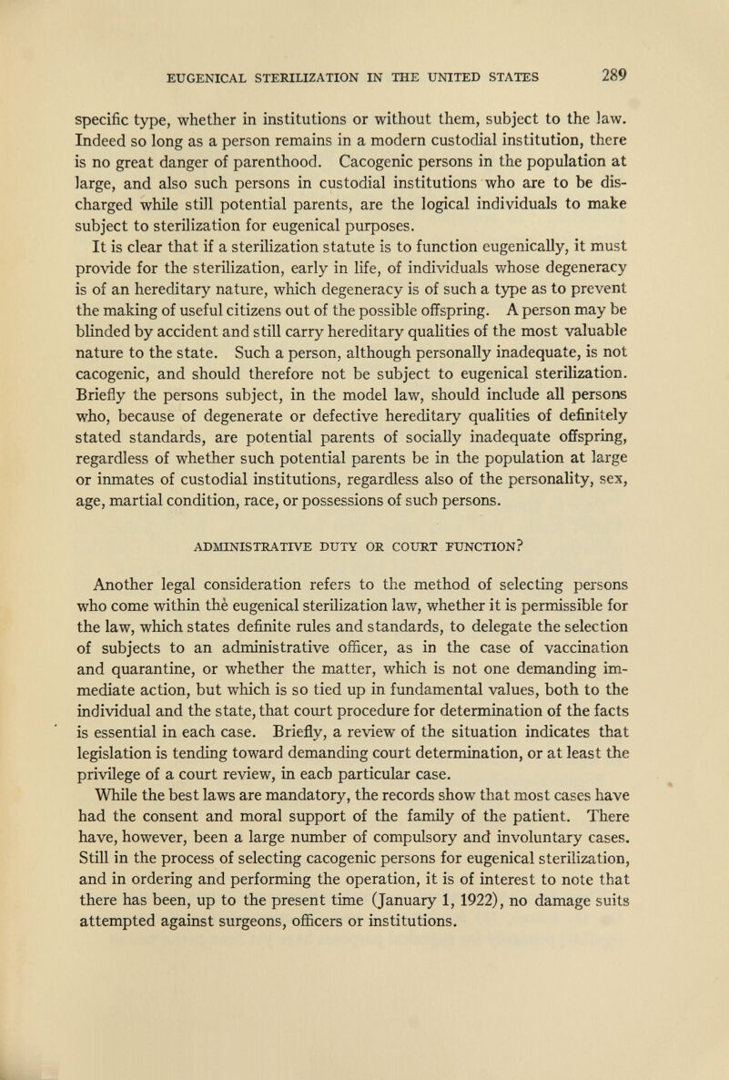 EUGENICAL STERILIZATION IN THE UNITED STATES 289 specific type, whether in institutions or without them, subject to the law. Indeed so long as a person remains in a modern custodial institution, there is no great danger of parenthood. Cacogenic persons in the population at large, and also such persons in custodial institutions who are to be dis¬ charged while still potential parents, are the logical individuals to make subject to sterilization for eugenical purposes. It is clear that if a sterilization statute is to function eugenically, it must provide for the sterilization, early in life, of individuals whose degeneracy is of an hereditary nature, which degeneracy is of such a type as to prevent the making of useful citizens out of the possible offspring. A person may be blinded by accident and still carry hereditary qualities of the most valuable nature to the state. Such a person, although personally inadequate, is not cacogenic, and should therefore not be subject to eugenical sterilization. Briefly the persons subject, in the model law, should include all persons who, because of degenerate or defective hereditary qualities of definitely stated standards, are potential parents of socially inadequate offspring, regardless of whether such potential parents be in the population at large or inmates of custodial institutions, regardless also of the personality, sex, age, martial condition, race, or possessions of such persons. ADMINISTRATIVE DUTY OR COURT FUNCTION? Another legal consideration refers to the method of selecting persons who come within thè eugenical sterilization law, whether it is permissible for the law, which states definite rules and standards, to delegate the selection of subjects to an administrative officer, as in the case of vaccination and quarantine, or whether the matter, which is not one demanding im¬ mediate action, but which is so tied up in fundamental values, both to the individual and the state, that coiu-t procedure for determination of the facts is essential in each case. Brieñy, a review of the situation indicates that legislation is tending toward demanding court determination, or at least the privilege of a court review, in each particular case. While the best laws are mandatory, the records show that most cases have had the consent and moral support of the family of the patient. There have, however, been a large number of compulsory and involuntary cases. Still in the process of selecting cacogenic persons for eugenical sterilization, and in ordering and performing the operation, it is of interest to note that there has been, up to the present time (January 1, 1922), no damage suits attempted against surgeons, ofi&cers or institutions.