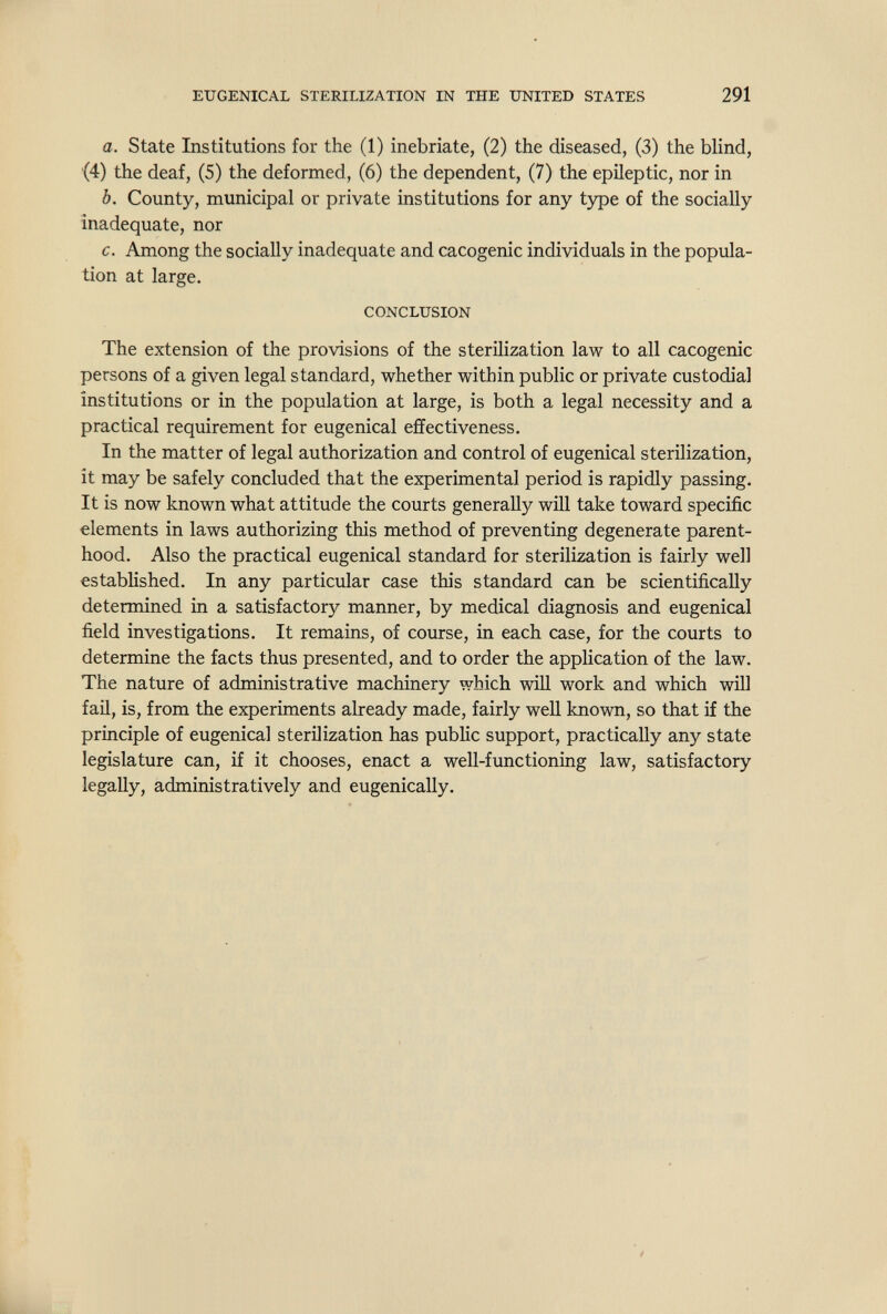 EUGENICAL STERILIZATION IN THE UNITED STATES 291 a. State Institutions for the (1) inebriate, (2) the diseased, (3) the blind, (4) the deaf, (5) the deformed, (6) the dependent, (7) the epileptic, nor in b. County, municipal or private institutions for any type of the socially inadequate, nor c. Among the socially inadequate and cacogenic individuals in the popula¬ tion at large. CONCLUSION The extension of the provisions of the sterilization law to all cacogenic persons of a given legal standard, whether within public or private custodial institutions or in the population at large, is both a legal necessity and a practical requirement for eugenical effectiveness. In the matter of legal authorization and control of eugenical sterilization, it may be safely concluded that the experimental period is rapidly passing. It is now known what attitude the courts generally will take toward specific elements in laws authorizing this method of preventing degenerate parent¬ hood. Also the practical eugenical standard for sterilization is fairly well established. In any particular case this standard can be scientifically determined in a satisfactory manner, by medical diagnosis and eugenical field investigations. It remains, of course, in each case, for the courts to determine the facts thus presented, and to order the application of the law. The nature of administrative machinery which will work and which will fail, is, from the experiments already made, fairly well known, so that if the principle of eugenical sterilization has public support, practically any state legislature can, if it chooses, enact a well-functioning law, satisfactory legally, administratively and eugenically.