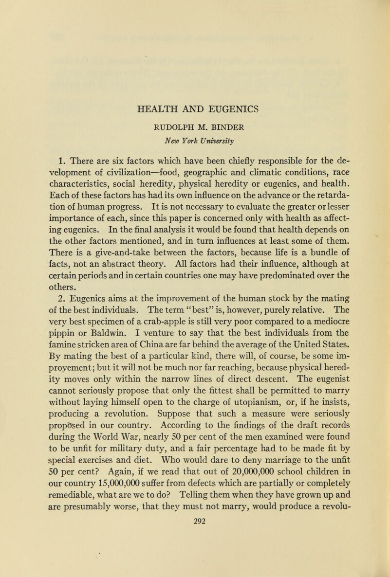HEALTH AND EUGENICS RUDOLPH M. BINDER New York University 1. There are six factors which have been chiefly responsible for the de¬ velopment of civilization—food, geographic and climatic conditions, race characteristics, social heredity, physical heredity or eugenics, and health. Each of these factors has had its own influence on the advance or the retarda¬ tion of human progress. It is not necessary to evaluate the greater or lesser importance of each, since this paper is concerned only with health as affect¬ ing eugenics. In the final analysis it would be found that health depends on the other factors mentioned, and in turn influences at least some of them. There is a give-and-take between the factors, because life is a bundle of facts, not an abstract theory. All factors had their influence, although at certain periods and incertain countries one may have predominated over the others. 2. Eugenics aims at the improvement of the human stock by the mating of the best individuals. The term best is, however, purely relative. The very best specimen of a crab-apple is still very poor compared to a mediocre pippin or Baldwin. I venture to say that the best individuals from the famine stricken area of China are far behind the average of the United States. By mating the best of a particular kind, there will, of course, be some im¬ provement; but it will not be much nor far reaching, because physical hered¬ ity moves only within the narrow lines of direct descent. The eugenist cannot seriously propose that only the fittest shall be permitted to marry without laying himself open to the charge of utopianism, or, if he insists, producing a revolution. Suppose that such a measure were seriously propösed in our country. According to the findings of the draft records during the World War, nearly 50 per cent of the men examined were found to be unfit for mihtary duty, and a fair percentage had to be made fit by special exercises and diet. Who would dare to deny marriage to the unfit 50 per cent? Again, if we read that out of 20,000,000 school children in our country 15,000,000 suffer from defects which are partially or completely remediable, what are we to do? Telling them when they have grown up and are presumably worse, that they must not marry, would produce a revolu- 292