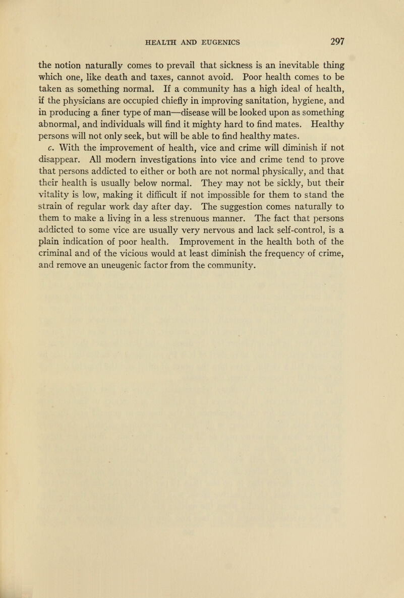 HEALTH AND EUGENICS 297 the notion naturally comes to prevail that sickness is an inevitable thing which one, like death and taxes, cannot avoid. Poor health comes to be taken as something normal. If a community has a high ideal of health, if the physicians are occupied chiefly in improving sanitation, hygiene, and in producing a finer type of man—disease will be looked upon as something abnormal, and individuals will find it mighty hard to find mates. Healthy persons will not only seek, but will be able to fiлd healthy mates. c. With the improvement of health, vice and crime will diminish if not disappear. All modern investigations into vice and crime tend to prove that persons addicted to either or both are not normal physically, and that their health is usually below normal. They may not be sickly, but their vitality is low, making it difficult if not impossible for them to stand the strain of regular work day after day. The suggestion comes naturally to them to make a living in a less strenuous manner. The fact that persons addicted to some vice are usually very nervous and lack self-control, is a plain indication of poor health. Improvement in the health both of the criminal and of the vicious would at least diminish the frequency of crime, and remove an uneugenic factor from the community. L