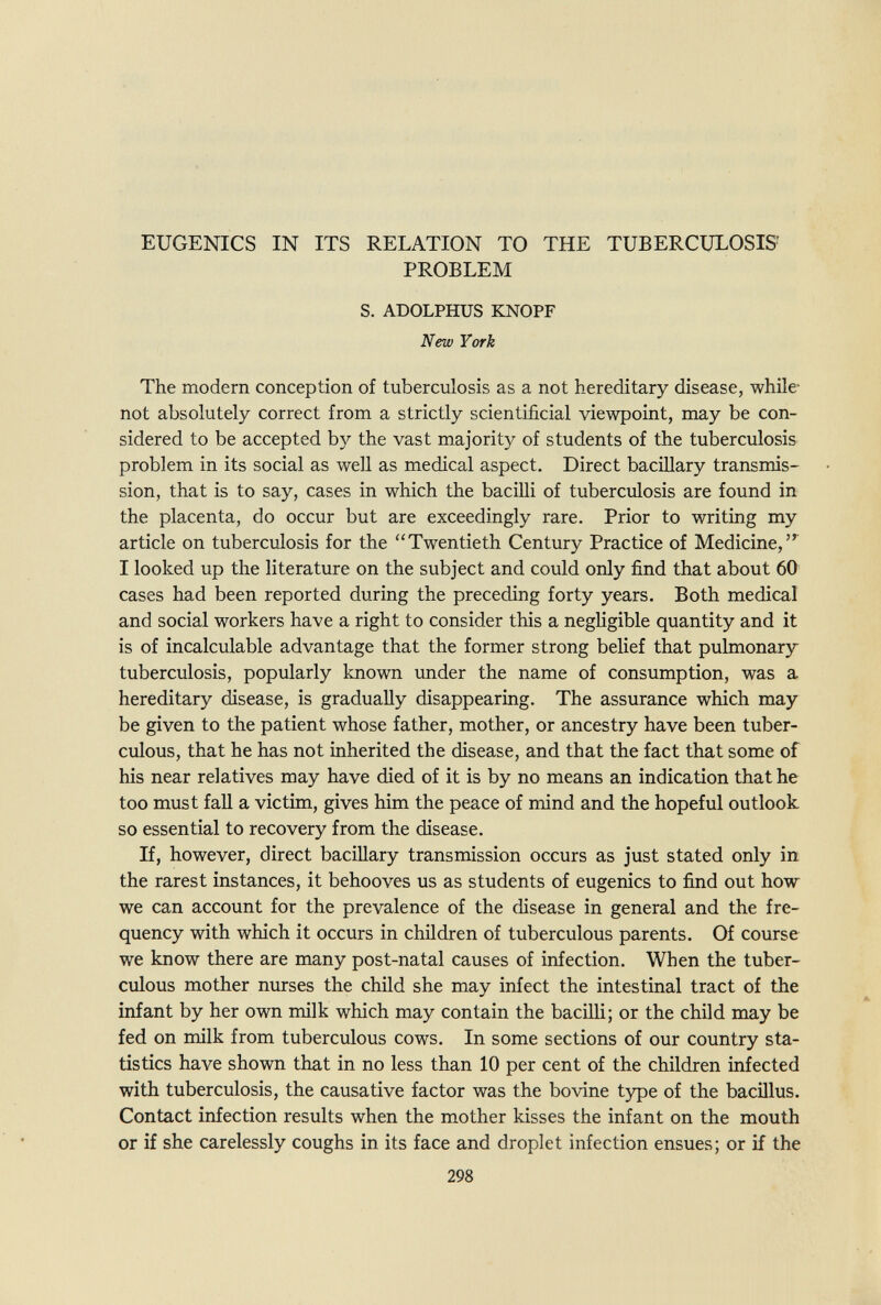 EUGENICS IN ITS RELATION TO THE TUBERCULOSIS' PROBLEM S. ADOLPHUS KNOPF New York The modern conception of tuberculosis as a not hereditary disease, while not absolutely correct from a strictly scientificial viewpoint, may be con¬ sidered to be accepted by the vast majority of students of the tuberculosis problem in its social as well as medical aspect. Direct baciUary transmis¬ sion, that is to say, cases in which the bacilli of tuberculosis are found in the placenta, do occur but are exceedingly rare. Prior to writing my article on tuberculosis for the Twentieth Century Practice of Medicine, I looked up the literature on the subject and could only find that about 60 cases had been reported during the preceding forty years. Both medical and social workers have a right to consider this a negHgible quantity and it is of incalculable advantage that the former strong belief that pulmonary tuberculosis, popularly known under the name of consumption, was a hereditary disease, is gradually disappearing. The assurance which may be given to the patient whose father, mother, or ancestry have been tuber¬ culous, that he has not inherited the disease, and that the fact that some of his near relatives may have died of it is by no means an indication that he too must faU a victim, gives him the peace of mind and the hopeful outlook so essential to recovery from the disease. If, however, direct bacillary transmission occurs as just stated only in the rarest instances, it behooves us as students of eugenics to find out how we can account for the prevalence of the disease in general and the fre¬ quency with which it occurs in children of tuberculous parents. Of course we know there are many post-natal causes of infection. When the tuber¬ culous mother nurses the child she may infect the intestinal tract of the infant by her own milk which may contain the bacilli; or the child may be fed on milk from tuberculous cows. In some sections of our country sta¬ tistics have shown that in no less than 10 per cent of the children infected with tuberculosis, the causative factor was the bovine type of the bacillus. Contact infection results when the mother kisses the infant on the mouth or if she carelessly coughs in its face and droplet infection ensues; or if the 298