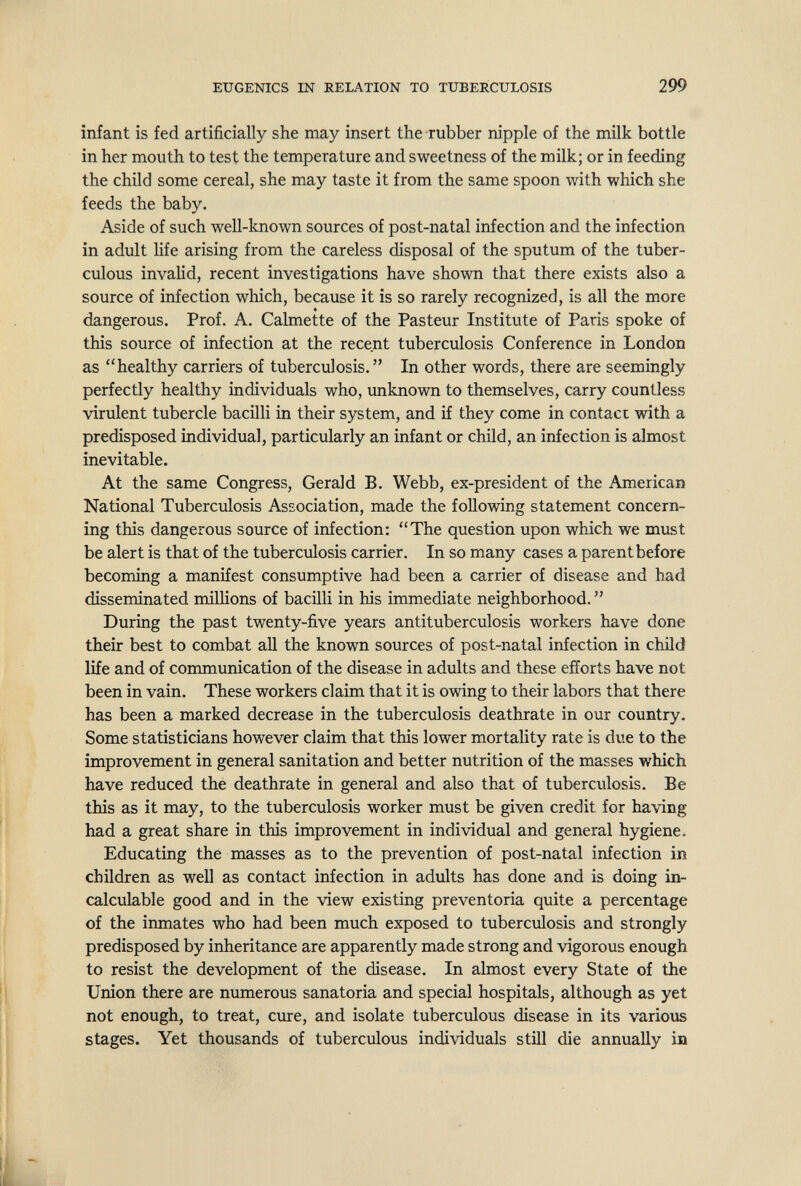 EUGENICS IN RELATION TO TUBERCULOSIS 299 infant is fed artificially she may insert the rubber nipple of the milk bottle in her mouth to test the temperature and sweetness of the milk; or in feeding the child some cereal, she may taste it from the same spoon with which she feeds the baby. Aside of such well-known sources of post-natal infection and the infection in adult life arising from the careless disposal of the sputum of the tuber¬ culous invalid, recent investigations have shown that there exists also a source of infection which, because it is so rarely recognized, is all the more dangerous. Prof. A. Calmette of the Pasteur Institute of Paris spoke of this source of infection at the recent tuberculosis Conference in London as healthy carriers of tuberculosis. In other words, there are seemingly perfectly healthy individuals who, imknown to themselves, carry countless virulent tubercle bacilli in their system, and if they come in contact with a predisposed individual, particularly an infant or child, an infection is almost inevitable. At the same Congress, Gerald B. Webb, ex-president of the American National Tuberculosis Association, made the following statement concern¬ ing this dangerous source of infection: The question upon which we must be alert is that of the tuberculosis carrier. In so many cases a parent before becoming a manifest consumptive had been a carrier of disease and had disseminated milHons of bacilli in his immediate neighborhood.  During the past twenty-five years antituberculosis workers have done their best to combat all the known sources of post-natal infection in child life and of communication of the disease in adults and these efforts have not been in vain. These workers claim that it is owing to their labors that there has been a marked decrease in the tuberculosis deathrate in our country. Some statisticians however claim that this lower mortality rate is due to the improvement in general sanitation and better nutrition of the masses which have reduced the deathrate in general and also that of tuberculosis. Be this as it may, to the tuberculosis worker must be given credit for having had a great share in this improvement in individual and general hygiene. Educating the masses as to the prevention of post-natal infection in children as well as contact infection in adults has done and is doing in¬ calculable good and in the view existing preventoria quite a percentage of the inmates who had been much exposed to tuberculosis and strongly predisposed by inheritance are apparently made strong and vigorous enough to resist the development of the disease. In almost every State of the Union there are numerous sanatoria and special hospitals, although as yet not enough, to treat, cure, and isolate tuberculous disease in its various stages. Yet thousands of tuberculous individuals still die annually in