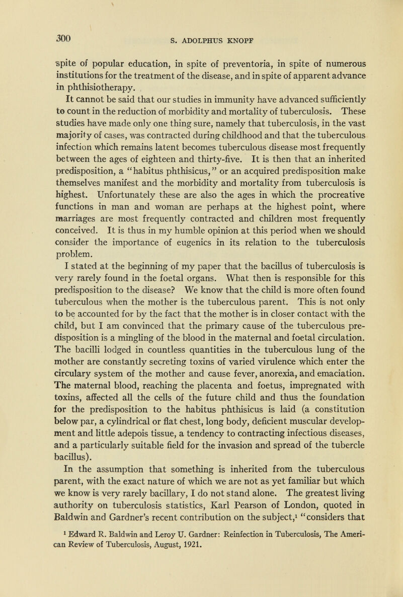 ^0 s. ADOLPHUS KNOPF spite of popular education, in spite of preventoria, in spite of numerous institutions for the treatment of the disease, and in spite of apparent advance in phthisiotherapy. It cannot be said that our studies in immunity have advanced sufficiently to count in the reduction of morbidity and mortality of tuberculosis. These studies have made only one thing sure, namely that tuberculosis, in the vast majority of cases, was contracted during childhood and that the tuberculous infection which remains latent becomes tuberculous disease most frequently between the ages of eighteen and thirty-five. It is then that an inherited predisposition, a habitus phthisicus, or an acquired predisposition make themselves manifest and the morbidity and mortality from tuberculosis is highest. Unfortunately these are also the ages in which the procreative functions in man and woman are perhaps at the highest point, where marriages are most frequently contracted and children most frequently conceived. It is thus in my humble opinion at this period when we should consider the importance of eugenics in its relation to the tuberculosis problem. I stated at the beginning of my paper that the bacillus of tuberciilosis is very rarely found in the foetal organs. What then is responsible for this predisposition to the disease? We know that the child is more often found tuberculous when the mother is the tuberculous parent. This is not only to be accounted for by the fact that the mother is in closer contact with the child, but I am convinced that the primary cause of the tuberculous pre¬ disposition is a mingUng of the blood in the maternal and foetal circulation. The bacilli lodged in countless quantities in the tuberculous lung of the mother are constantly secreting toxins of varied virulence which enter the circulary system of the mother and cause fever, anorexia, and emaciation. The maternal blood, reaching the placenta and foetus, impregnated with toxins, affected all the cells of the future child and thus the foundation for the predisposition to the habitus phthisicus is laid (a constitution below par, a cylindrical or flat chest, long body, deficient muscular develop¬ ment and little adepois tissue, a tendency to contracting infectious diseases, and a particularly suitable field for the invasion and spread of the tubercle bacillus). In the assumption that something is inherited from the tuberculous parent, with the exact nature of which we are not as yet familiar but which we know is very rarely bacillary, I do not stand alone. The greatest living authority on tuberculosis statistics, Karl Pearson of London, quoted in Baldwin and Gardner's recent contribution on the subject,! considers that ! Edward R. Baldwin and Leroy U. Gardner: Reinfection in Tuberculosis, The Ameri¬ can Review of Tuberculosis, August, 1921.