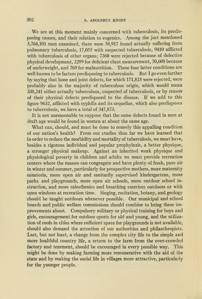 302 s. ADOLPHUS KNOPF We are at tHs moment mainly concerned with tuberculosis, its predis¬ posing causes, and their relation to eugenics. Among the just mentioned 3,764,101 men examined, there were 58,917 found actually suffering from pulmonary tuberculosis, 17,055 with suspected tuberculosis, 9410 afflicted with tuberculosis of other organs; 7360 were rejected because of defective physical development, 2299 for deficient chest measurement, 70,608 because of underweight, and 769 for malnutrition. These four latter conditions are well known to be factors predisposing to tuberculosis. But I go even further by saying that bone and joint defects, for which 171,823 were rejected, were probably also in the majority of tuberculous origin, which would mean 338,241 either actually tuberculous, suspected of tuberculosis, or by reason of their physical defects predisposed to the disease. If we add to this figure 9632, afflicted with syphilis and its sequellae, which also predisposes to tuberculosis, we have a total of 347,873. It is not unreasonable to suppose that the same defects found in men at draft age would be found in women at about the same age. What can, should, and must be done to remedy this appalling condition of our nation's health? From our studies thus far we have learned that in order to reduce the morbidity and mortahty of tuberculosis, we must have, besides a rigorous individual and popular prophylaxis, a better physique, a stronger physical makeup. Against an inherited weak physique and physiological poverty in children and adults we must provide recreation centers where the masses can congregate and have plenty of fresh, pure air in winter and summer, particularly for prospective mothers, more maternity sanatoria, more open air and sanitarily supervised kindergartens, more parks and playgrounds, more open air schools, more outdoor school in¬ struction, and more calesthenics and breathing exercises outdoors or with open windows at recreation time. Singing, recitation, botany, and geology should be taught outdoors whenever possible. Our municipal and school boards and public welfare commissions should combine to bring these im¬ provements about. Compulsory military or physical training for boys and girls, encouragement for outdoor sports for old and young, and the utiliza¬ tion of roofs in cities where sufficient space for playgrounds is not available, should also demand the attention of our authorities and philanthropists. Last, but not least, a change from the complex city life to the simple and more healthful country life, a return to the farm from the over-crowded factory and tenement, should be encouraged in every possible way. This might be done by making farming more remunerative with the aid of the state and by making the social life in villages more attractive, particularly for the younger people.