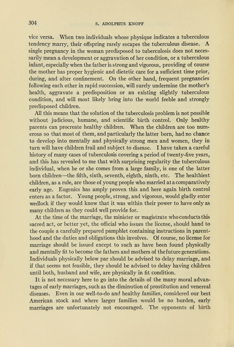304 s. ADOLPHUS KNOPF vice versa. When two individuals whose physique indicates a tuberculous tendency marry, their offspring rarely escapes the tuberculous disease. A single pregnancy in the woman predisposed to tuberculosis does not neces¬ sarily mean a development or aggravation of her condition, or a tuberculous infant, especially when the father is strong and vigorous, providing of course the mother has proper hygienic and dietetic care for a sufficient time prior, during, and after confinement. On the other hand, frequent pregnancies following each other in rapid succession, will surely undermine the mother's health, aggravate a predisposition or an existing slightly tuberculous condition, and will most likely bring into the world feeble and strongly predisposed children. All this means that the solution of the tuberculosis problem is not possible without judicious, humane, and scientific birth control. Only healthy parents can procreate healthy children. When the children are too num¬ erous so that most of them, and particularly the latter born, had no chance to develop into mentally and physically strong men and women, they in turn will have children frail and subject to disease. I have taken a careful history of many cases of tuberculosis covering a period of twenty-five years, and this has reA'^ealed to me that with surprising regularity the tuberculous individual, when he or she comes from a large family, is one of the latter born children—the fifth, sixth, seventh, eighth, ninth, etc. The healthiest children, as a rule, are those of young people who married at a comparatively early age. Eugenics has amply proven this and here again birth control enters as a factor. Young people, strong, and vigorous, would gladly enter wedlock if they would know that it was within their power to have only as many children as they could well provide for. At the time of the marriage, the minister or magistrate who conducts this sacred act, or better yet, the official who issues the license, should hand to the couple a carefully prepared pamphlet containing instructions in parent¬ hood and the duties and obligations this involves. Of course, no license for marriage should be issued except to such as have been found physically and mentally fit to become the fathers and mothers of the future generations. Individuals physically below par should be advised to delay marriage, and if that seems not feasible, they should be advised to delay having children until both, husband and wife, are physically in fit condition. It is not necessary here to go into the details of the many moral advan¬ tages of early marriages, such as the diminution of prostitution and venereal diseases. Even in our well-to-do and healthy families, considered our best American stock and where larger families would be no burden, early marriages are unfortunately not encouraged. The opponents of birth