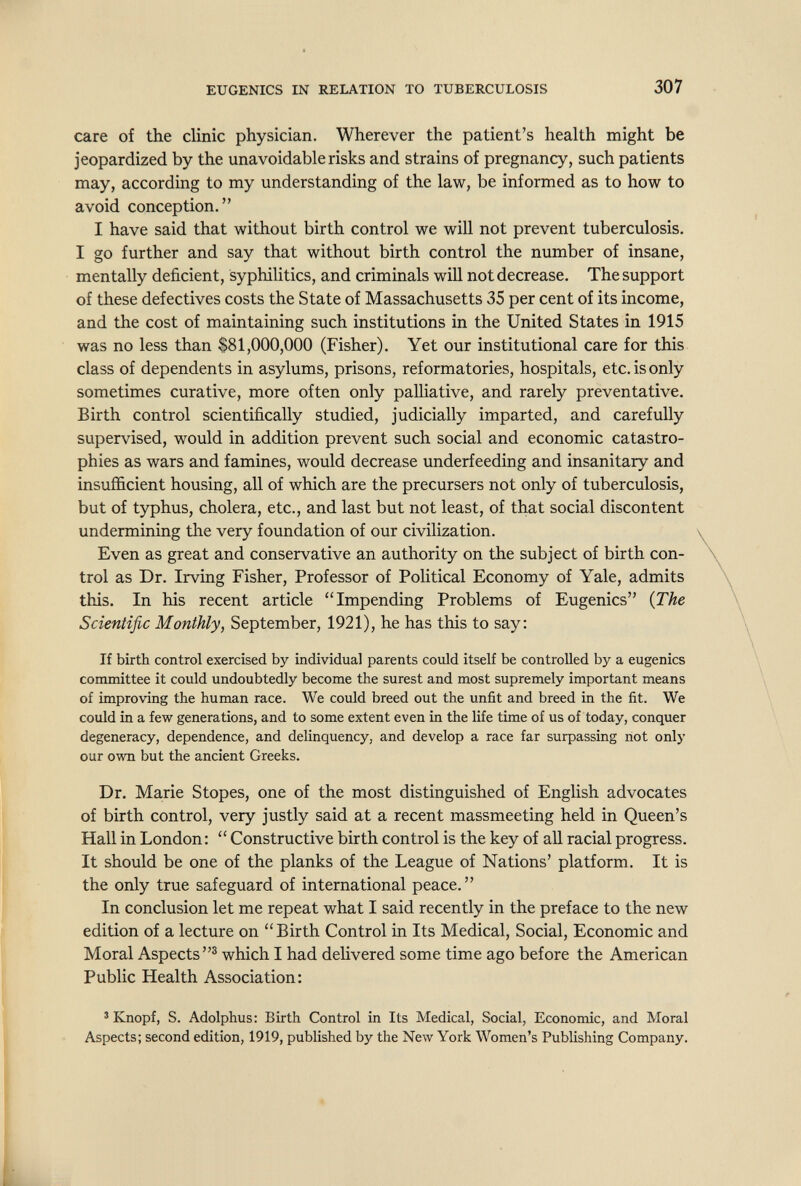 EUGENICS IN RELATION TO TUBERCULOSIS 307 care of the clinic physician. Wherever the patient's health might be jeopardized by the unavoidable risks and strains of pregnancy, such patients may, according to my understanding of the law, be informed as to how to avoid conception. I have said that without birth control we will not prevent tuberculosis. I go further and say that without birth control the number of insane, mentally deficient, syphilitics, and criminals will not decrease. The support of these defectives costs the State of Massachusetts 35 per cent of its income, and the cost of maintaining such institutions in the United States in 1915 was no less than $81,000,000 (Fisher). Yet our institutional care for this class of dependents in asylums, prisons, reformatories, hospitals, etc. is only sometimes curative, more often only palliative, and rarely preventative. Birth control scientifically studied, judicially imparted, and carefully supervised, would in addition prevent such social and economic catastro- phies as wars and famines, would decrease underfeeding and insanitary and insufficient housing, all of which are the precursers not only of tuberculosis, but of typhus, cholera, etc., and last but not least, of that social discontent undermining the very foundation of our civilization. Even as great and conservative an authority on the subject of birth con¬ trol as Dr. Irving Fisher, Professor of Political Economy of Yale, admits this. In his recent article Impending Problems of Eugenics {The Scientific Monthly, September, 1921), he has this to say: If birth control exercised by individual parents could itself be controlled by a eugenics committee it could undoubtedly become the surest and most supremely important means of improving the human race. We could breed out the unfit and breed in the fit. We could in a few generations, and to some extent even in the life time of us of today, conquer degeneracy, dependence, and delinquency, and develop a race far surpassing riot only our own but the ancient Greeks. Dr. Marie Stopes, one of the most distinguished of Enghsh advocates of birth control, very justly said at a recent massmeeting held in Queen's Hall in London:  Constructive birth control is the key of all racial progress. It should be one of the planks of the League of Nations' platform. It is the only true safeguard of international peace. In conclusion let me repeat what I said recently in the preface to the new edition of a lecture on Birth Control in Its Medical, Social, Economic and Moral Aspects® which I had delivered some time ago before the American Public Health Association: ^ Knopf, S. Adolphus: Birth Control in Its Medical, Social, Economic, and Moral Aspects; second edition, 1919, published by the New York Women's PubUshing Company.