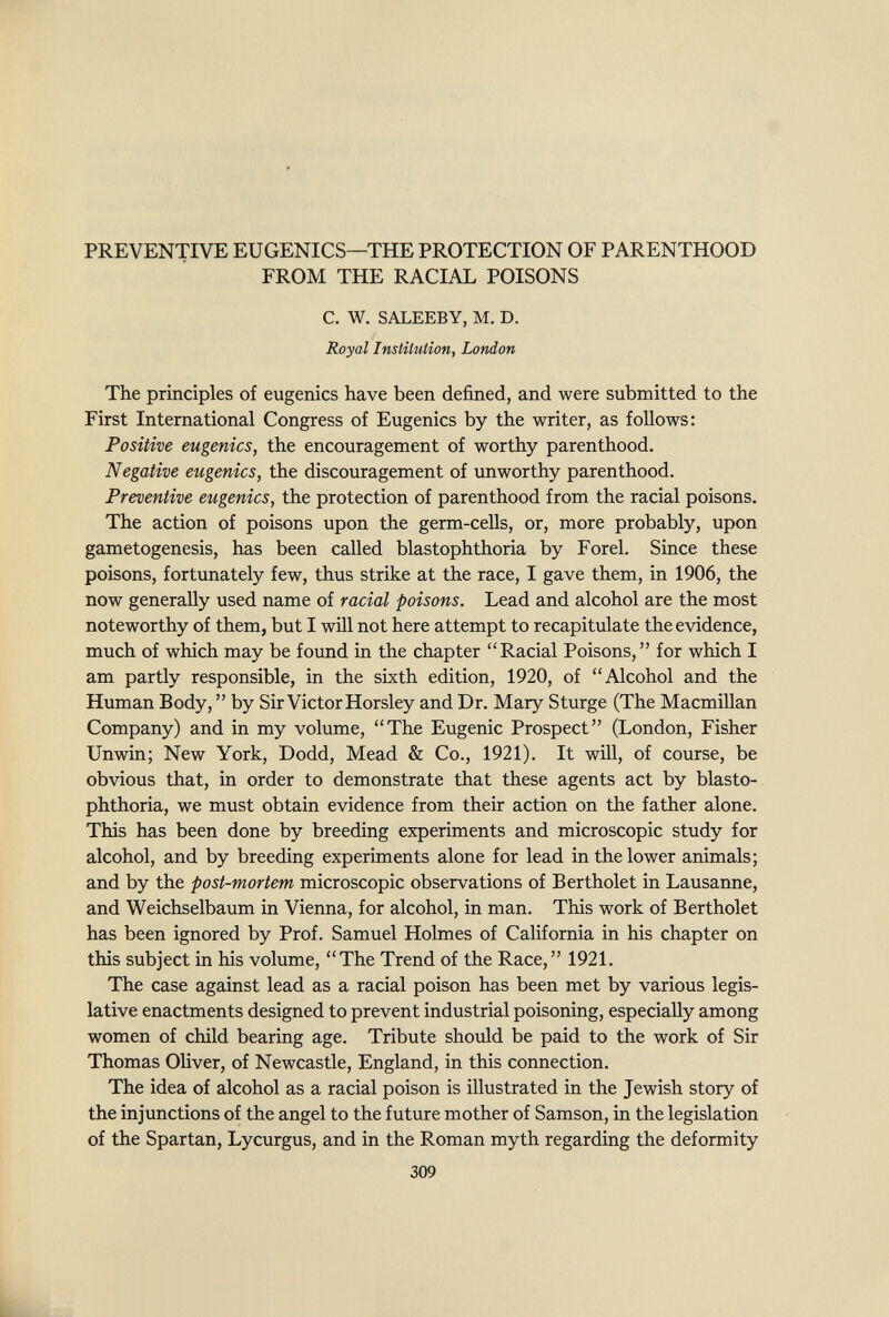 PREVENTIVE EUGENICS—THE PROTECTION OF PARENTHOOD FROM THE RACIAL POISONS C. W. SALEEBY, M. D. Royal Institution, London The principles of eugenics have been defined, and were submitted to the First International Congress of Eugenics by the writer, as follows: Positive eugenics, the encouragement of worthy parenthood. Negative eugenics, the discouragement of unworthy parenthood. Preventive eugenics, the protection of parenthood from the racial poisons. The action of poisons upon the germ-ceUs, or, more probably, upon gametogenesis, has been called blastophthoria by Forel. Since these poisons, fortunately few, thus strike at the race, I gave them, in 1906, the now generally used name of racial poisons. Lead and alcohol are the most noteworthy of them, but I will not here attempt to recapitulate the evidence, much of which may be found in the chapter ''Racial Poisons, for which I am partly responsible, in the sixth edition, 1920, of Alcohol and the Human Body,  by Sir Victor Horsley and Dr. Mary Sturge (The Macmillan Company) and in my volume, The Eugenic Prospect (London, Fisher Unwin; New York, Dodd, Mead & Co., 1921). It wiU, of course, be obvious that, in order to demonstrate that these agents act by blasto¬ phthoria, we must obtain evidence from their action on the father alone. This has been done by breeding experiments and microscopic study for alcohol, and by breeding experiments alone for lead in the lower animals; and by the post-mortem microscopic observations of Bertholet in Lausanne, and Weichselbaum in Vienna, for alcohol, in man. This work of Bertholet has been ignored by Prof. Samuel Holmes of California in his chapter on this subject in his volume, The Trend of the Race, 1921. The case against lead as a racial poison has been met by various legis¬ lative enactments designed to prevent industrial poisoning, especially among women of child bearing age. Tribute should be paid to the work of Sir Thomas Oliver, of Newcastle, England, in this connection. The idea of alcohol as a racial poison is illustrated in the Jewish story of the injunctions of the angel to the future mother of Samson, in the legislation of the Spartan, Lycurgus, and in the Roman myth regarding the deformity 309