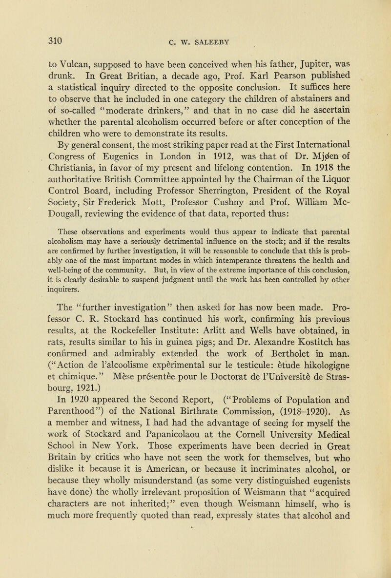 310 с. W. SALEEBY to Vulcan, supposed to have been conceived when his father, Jupiter, was drunk. In Great Britian, a decade ago, Prof. Karl Pearson published a statistical inquiry directed to the opposite conclusion. It suffices here to observe that he included in one category the children of abstainers and of so-called moderate drinkers, and that in no case did he ascertain whether the parental alcoholism occurred before or after conception of the children who were to demonstrate its results. By general consent, the most striking paper read at the First International Congress of Eugenics in London in 1912, was that of Dr. Mjji^en of Christiania, in favor of my present and lifelong contention. In 1918 the authoritative British Committee appointed by the Chairman of the Liquor Control Board, including Professor Sherrington, President of the Royal Society, Sir Frederick Mott, Professor Cushny and Prof. William Mc- Dougall, reviewing the evidence of that data, reported thus : These observations and experiments would thus appear to indicate that parental alcoholism may have a seriously detrimental influence on the stock; and if the results are confirmed by further investigation, it will be reasonable to conclude that this is prob¬ ably one of the most important modes in which intemperance threatens the health and well-being of the community. But, in view of the extreme importance of this conclusion, it is clearly desirable to suspend judgment until the work has been controlled by other inquirers. The further investigation then asked for has now been made. Pro¬ fessor C. R. Stockard has continued his work, confirming his previous results, at the Rockefeller Institute: Arlitt and Wells have obtained, in rats, results similar to his in guinea pigs; and Dr. Alexandre Kostitch has confirmed and admirably extended the work of Bertholet in man. (Action de l'alcoolisme expérimental sur le testicule: étude hikologigne et chimique.  Mése présentée pour le Doctorat de l'Université de Stras¬ bourg, 1921.) In 1920 appeared the Second Report, (Problems of Population and Parenthood) of the National Birthrate Commission, (1918-1920). As a member and witness, I had had the advantage of seeing for myself the work of Stockard and Papanicolaou at the Cornell University Medical School in New York. Those experiments have been decried in Great Britain by critics who have not seen the work for themselves, but who dislike it because it is American, or because it incriminates alcohol, or because they wholly misunderstand (as some very distinguished eugenists have done) the wholly irrelevant proposition of Weismann that acquired characters are not inherited; even though Weismann himself, who is much more frequently quoted than read, expressly states that alcohol and