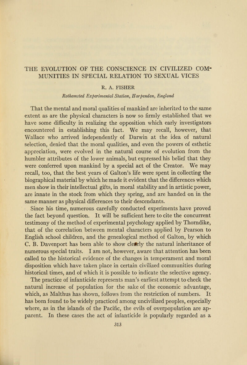 THE EVOLUTION OF THE CONSCIENCE IN CIVILIZED COM¬ MUNITIES IN SPECIAL RELATION TO SEXUAL VICES R. A. FISHER Rolhemsted Experimental Station, Harpenden, England That the mental and moral qualities of mankind are inherited to the same extent as are the physical characters is now so firmly established that we have some difficulty in realizing the opposition which early investigators encountered in establishing this fact. We may recall, however, that Wallace who arrived independently of Darwin at the idea of natural selection, denied that the moral qualities, and even the powers of esthetic appreciation, were evolved in the natural course of evolution from the humbler attributes of the lower animals, but expressed his belief that they were conferred upon mankind by a special act of the Creator. We may recall, too, that the best years of Galton's life were spent in collecting the biographical material by which he made it evident that the differences which men show in their intellectual gifts, in moral stabiHty and in artistic power, are innate in the stock from which they spring, and are handed on in the same manner as physical differences to their descendants. Since his time, numerous carefully conducted experiments have proved the fact beyond question. It will be sufficient here to cite the concurrent testimony of the method of experimental psychology applied by Thorndike, that of the correlation between mental characters applied by Pearson to EngUsh school children, and the genealogical method of Galton, by which C. B. Davenport has been able to show clefrly the natural inheritance of numerous special traits. I am not, however, aware that attention has been called to the historical evidence of the changes in temperament and moral disposition which have taken place in certain civilized communities during historical times, and of which it is possible to indicate the selective agency. The practice of infanticide represents man's earliest attempt to check the natural increase of population for the sake of the economic advantage, which, as Malthus has shown, follows from the restriction of numbers. It has been found to be widely practiced among uncivilized peoples, especially where, as in the islands of the Pacific, the evils of overpopulation are ap¬ parent. In these cases the act of infanticide is popularly regarded as a 313