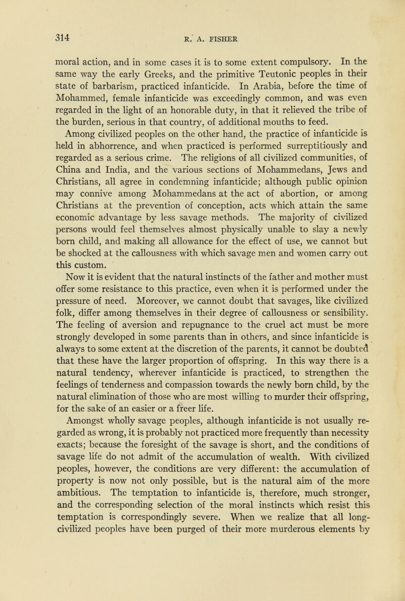 314 R. A. riSHER moral action, and in some cases it is to some extent compulsory. In the same way the early Greeks, and the primitive Teutonic peoples in their state of barbarism, practiced infanticide. In Arabia, before the time of Mohammed, female infanticide was exceedingly common, and was even regarded in the light of an honorable duty, in that it relieved the tribe of the burden, serious in that country, of additional mouths to feed. Among civilized peoples on the other hand, the practice of infanticide is held in abhorrence, and when practiced is performed surreptitiously and regarded as a serious crime. The reHgions of all civihzed communities, of China and India, and the various sections of Mohammedans, Jews and Christians, all agree in condemning infanticide; although public opinion may connive among Mohammedans at the act of abortion, or among Christians at the prevention of conception, acts which attain the same economic advantage by less savage methods. The majority of civilized persons would feel themselves almost physically unable to slay a newly born child, and making all allowance for the effect of use, we cannot but be shocked at the callousness with which savage men and women carry out this custom. Now it is evident that the natural instincts of the father and mother must offer some resistance to this practice, even when it is performed under the pressure of need. Moreover, we cannot doubt that savages, like civilized folk, differ among themselves in their degree of callousness or sensibility. The feeling of aversion and repugnance to the cruel act must be more strongly developed in some parents than in others, and since infanticide is always to some extent at the discretion of the parents, it cannot be doubted that these have the larger proportion of offspring. In this way there is a natural tendency, wherever infanticide is practiced, to strengthen the feelings of tenderness and compassion towards the newly born child, by the natural elimination of those who are most willing to murder their offspring, for the sake of an easier or a freer life. Amongst wholly savage peoples, although infanticide is not usually re¬ garded as wrong, it is probably not practiced more frequently than necessity exacts; because the foresight of the savage is short, and the conditions of savage life do not admit of the accumulation of wealth. With civilized peoples, however, the conditions are very different; the accumulation of property is now not only possible, but is the natural aim of the more ambitious. The temptation to infanticide is, therefore, much stronger, and the corresponding selection of the moral instincts which resist this temptation is correspondingly severe. When we realize that all long- civilized peoples have been purged of their more murderous elements by