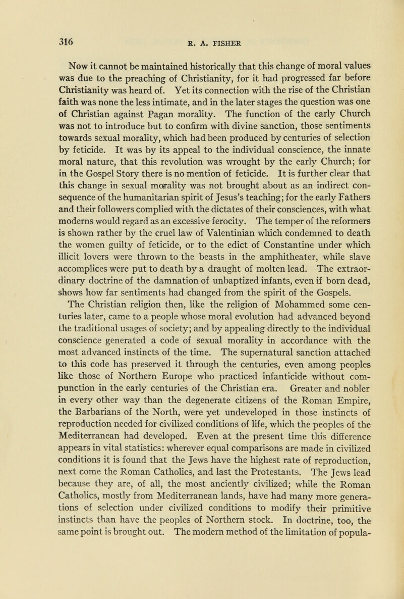 316 R. A. FISHER Now it cannot be maintained historically that this change of moral values was due to the preaching of Christianity, for it had progressed far before Christianity was heard of. Yet its connection with the rise of the Christian faith was none the less intimate, and in the later stages the question was one of Christian against Pagan morality. The function of the early Church was not to introduce but to confirm with divine sanction, those sentiments towards sexual morality, which had been produced by centuries of selection by feticide. It was by its appeal to the individual conscience, the innate moral nature, that this revolution was wrought by the early Church; for in the Gospel Story there is no mention of feticide. It is further clear that this change in sexual moarality was not brought about as an indirect con¬ sequence of the humanitarian spirit of Jesus's teaching; for the early Fathers and their followers compHed with the dictates of their consciences, with what moderns would regard as an excessive ferocity. The temper of the reformers is shown rather by the cruel law of Valentinian which condemned to death the women guilty of feticide, or to the edict of Constantine under which illicit lovers were thrown to the beasts in the amphitheater, while slave accomplices were put to death by a draught of molten lead. The extraor¬ dinary doctrine of the damnation of unbaptized infants, even if born dead, shows how far sentiments had changed from the spirit of the Gospels. The Christian religion then, like the religion of Mohammed some cen¬ turies later, came to a people whose moral evolution had advanced beyond the traditional usages of society; and by appealing directly to the individual conscience generated a code of sexual morality in accordance with the most advanced instincts of the time. The supernatural sanction attached to this code has preserved it through the centuries, even among peoples like those of Northern Europe who practiced infanticide without com¬ punction in the early centuries of the Christian era. Greater and nobler in every other way than the degenerate citizens of the Roman Empire, the Barbarians of the North, were yet undeveloped in those instincts of reproduction needed for civilized conditions of life, which the peoples of the Mediterranean had developed. Even at the present time this difference appears in vital statistics : wherever equal comparisons are made in civilized conditions it is found that the Jews have the highest rate of reproduction, next come the Roman Catholics, and last the Protestants. The Jews lead because they are, of all, the most anciently civilized; while the Roman Catholics, mostly from Mediterranean lands, have had many more genera¬ tions of selection under civilized conditions to modify their primitive instincts than have the peoples of Northern stock. In doctrine, too, the same point is brought out. The modern method of the limitation of popula-