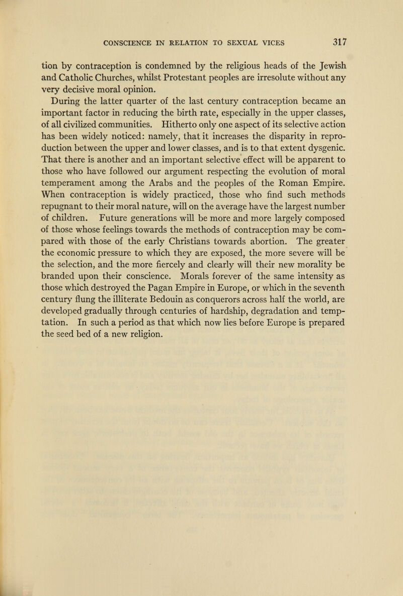 CONSCIENCE IN RELATION TO SEXUAL VICES 317 tíon by contraception is condemned by the religious heads of the Jewish and Catholic Churches, whilst Protestant peoples are irresolute without any very decisive moral opinion. During the latter quarter of the last century contraception became an important factor in reducing the birth rate, especially in the upper classes, of all civilized communities. Hitherto only one aspect of its selective action has been widely noticed: namely, that it increases the disparity in repro¬ duction between the upper and lower classes, and is to that extent dysgenic. That there is another and an important selective effect will be apparent to those who have followed our argument respecting the evolution of moral temperament among the Arabs and the peoples of the Roman Empire. When contraception is widely practiced, those who find such methods repugnant to their moral nature, will on the average have the largest number of children. Future generations wiU be more and more largely composed of those whose feelings towards the methods of contraception may be com¬ pared with those of the early Christians towards abortion. The greater the economic pressure to which they are exposed, the more severe will be the selection, and the more fiercely and clearly will their new morality be branded upon their conscience. Morals forever of the same intensity as those which destroyed the Pagan Empire in Europe, or wliich in the seventh century flung the illiterate Bedouin as conquerors across half the world, are developed gradually through centuries of hardship, degradation and temp¬ tation. In such a period as that which now lies before Europe is prepared the seed bed of a new religion.