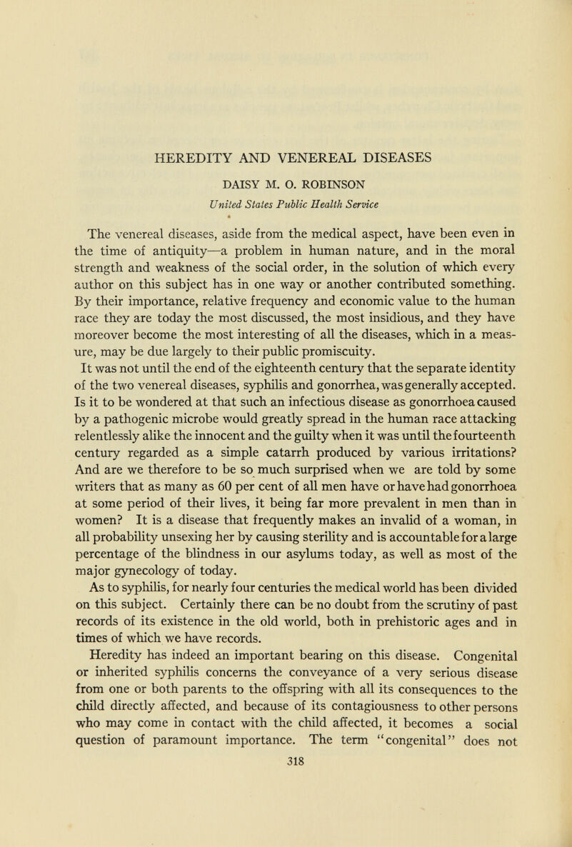 HEREDITY AND VENEREAL DISEASES DAISY M. O. ROBINSON United Stales Public Health Service The venereal diseases, aside from the medical aspect, have been even in the time of antiquity—a problem in human nature, and in the moral strength and weakness of the social order, in the solution of which every author on this subject has in one way or another contributed something. By their importance, relative frequency and economic value to the human race they are today the most discussed, the most insidious, and they have moreover become the most interesting of all the diseases, which in a meas¬ ure, may be due largely to their public promiscuity. It was not until the end of the eighteenth century that the separate identity of the two venereal diseases, syphilis and gonorrhea, was generally accepted. Is it to be wondered at that such an infectious disease as gonorrhoea caused by a pathogenic microbe would greatly spread in the human race attacking relentlessly alike the innocent and the guilty when it was until the fourteenth century regarded as a simple catarrh produced by various irritations? And are we therefore to be so much surprised when we are told by some writers that as many as 60 per cent of all men have or have had gonorrhoea at some period of their lives, it being far more prevalent in men than in women? It is a disease that frequently makes an invalid of a woman, in all probability unsexing her by causing sterility and is accountable for a large percentage of the blindness in our asylums today, as well as most of the major gynecology of today. As to syphiHs, for nearly four centuries the medical world has been divided on this subject. Certainly there can be no doubt from the scrutiny of past records of its existence in the old world, both in prehistoric ages and in times of which we have records. Heredity has indeed an important bearing on this disease. Congenital or inherited syphilis concerns the conveyance of a very serious disease from one or both parents to the offspring with all its consequences to the child directly affected, and because of its contagiousness to other persons who may come in contact with the child affected, it becomes a social question of paramount importance. The term congenital does not 318