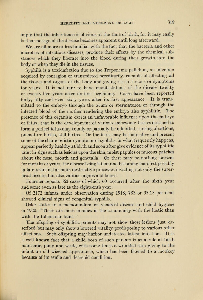 HEREDITY AND VENEREAL DISEASES 319 imply that the inheritance is obvious at the time of birth, for it may easily be that no sign of the disease becomes apparent until long afterward. We are all more or less familiar with the fact that the bacteria and other microbes of infectious diseases, produce their effects by the chemical sub¬ stances which they liberate into the blood during their growth into the body or when they die in the tissues. Syphilis is a toxi-infection due to the Treponema pallidum, an infection acquired by contagion or transmitted hereditarily, capable of affecting all the tissues and organs of the body and giving rise to lesions or symptoms for years. It is not rare to have manifestations of the disease twenty or twenty-five years after its first beginning. Cases have been reported forty, fifty and even sixty years after its first appearance. It is trans¬ mitted to the embryo through the ovum or spermatozoa or through the infected blood of the mother rendering the embryo also syphilitic. The presence of this organism exerts an unfavorable influence upon the embryo or fetus; that is the development of various embryonic tissues destined to form a perfect fetus may totally or partially be inhibited, causing abortions, premature births, still births. Or the fetus may be born alive and present some of the characteristic symptoms of syphilis, or what frequently happens, appear perfectly healthy at birth and soon after give evidence of its syphilitic taint in signs such as lesions upon the skin, moist papules or mucous patches about the nose, mouth and genetalia. Or there may be nothing present for months or years, the disease being latent and becoming manifest possibly in late years in far more destructive processes invading not only the super¬ ficial tissues, but also various organs and bones. Foumier reports 562 cases of which 60 occurred after the sixth year and some even as late as the eighteenth year. Of 2172 infants under observation during 1918, 783 or 35.13 per cent showed clinical signs of congenital syphilis. Osier states in a memorandum on venereal disease and child hygiene in 1920, There are more families in the community with the luetic than with the tubercular taint. The offspring of syphilitic parents may not show those lesions just de¬ scribed but may only show a lowered vitality predisposing to various other affections. Such offspring may harbor undetected latent infection. It is a well known fact that a child born of such parents is as a rule at birth marasmic, puny and weak, with some times a wrinkled skin giving to the infant an old wizened appearance, which has been likened to a monkey because of its senile and decrepid condition.