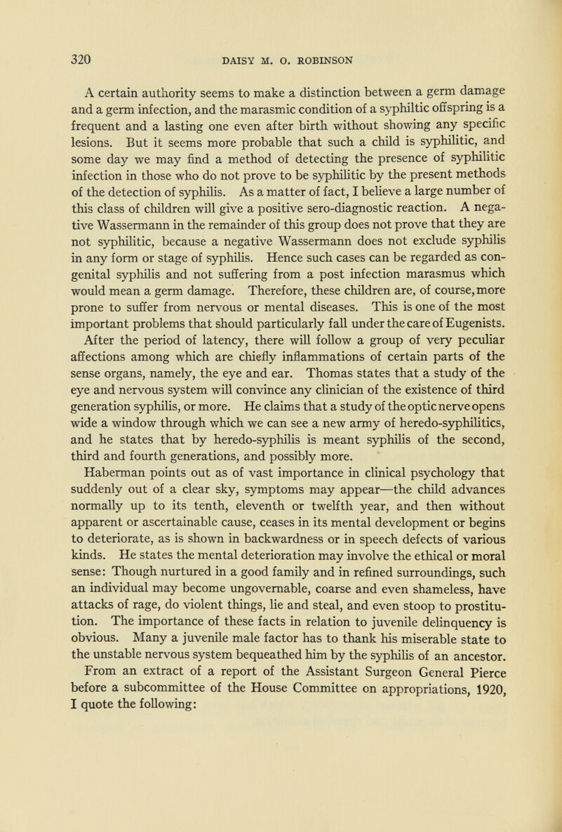 320 DAISY M. О. ROBINSON А certain authority seems to make a distinction between a germ damage and a germ infection, and the marasmic condition of a syphiltic offspring is a frequent and a lasting one even after birth without showing any specific lesions. But it seems more probable that such a child is syphilitic, and some day we may find a method of detecting the presence of syphilitic infection in those who do not prove to be syphilitic by the present methods of the detection of syphilis. As a matter of fact, I believe a large number of this class of children will give a positive sero-diagnostic reaction. A nega¬ tive Wassermann in the remainder of this group does not prove that they are not syphilitic, because a negative Wassermann does not exclude syphilis in any form or stage of syphiUs. Hence such cases can be regarded as con¬ genital syphiHs and not suffering from a post infection marasmus which would mean a germ damage. Therefore, these children are, of course, more prone to suffer from nervous or mental diseases. This is one of the most important problems that should particularly fall under the care of Eugenists. After the period of latency, there will follow a group of very peculiar affections among which are chiefly inflammations of certain parts of the sense organs, namely, the eye and ear. Thomas states that a study of the eye and nervous system will convince any clinician of the existence of third generation syphilis, or more. He claims that a study of the optic nerve opens wide a window through which we can see a new army of heredo-syphilitics, and he states that by heredo-syphilis is meant syphilis of the second, third and fourth generations, and possibly more. Haberman points out as of vast importance in clinical psychology that suddenly out of a clear sky, symptoms may appear—the child advances normally up to its tenth, eleventh or twelfth year, and then without apparent or ascertainable cause, ceases in its mental development or begins to deteriorate, as is shown in backwardness or in speech defects of various kinds. He states the mental deterioration may involve the ethical or moral sense: Though nurtured in a good family and in refined surroundings, such an individual may become ungovernable, coarse and even shameless, have attacks of rage, do violent things, lie and steal, and even stoop to prostitu¬ tion. The importance of these facts in relation to juvenile delinquency is obvious. Many a juvenile male factor has to thank his miserable state to the unstable nervous system bequeathed him by the syphilis of an ancestor. From an extract of a report of the Assistant Surgeon General Pierce before a subcommittee of the House Committee on appropriations, 1920, I quote the following: â