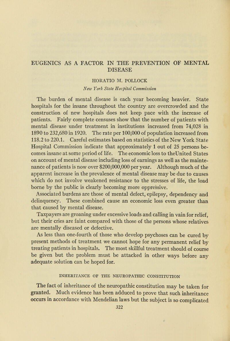 EUGENICS AS A FACTOR IN THE PREVENTION OF MENTAL DISEASE HORATIO M. POLLOCK New York State Hospital Commission The burden of mental disease is each year becoming heavier. State hospitals for the insane throughout the country are overcrowded and the construction of new hospitals does not keep pace with the increase of patients. Fairly complete censuses show that the number of patients with mental disease under treatment in institutions increased from 74,028 in 1890 to 232,680 in 1920. The rate per 100,000 of population increased from 118.2 to 220.1. Careful estimates based on statistics of the New York State Hospital Commission indicate that approximately 1 out of 25 persons be¬ comes insane at some period of life. The economic loss to theUnited States on account of mental disease including loss of earnings as well as the mainte¬ nance of patients is now over $200,000,000 per year. Although much of the apparent increase in the prevalence of mental disease may be due to causes which do not involve weakened resistance to the stresses of life, the load borne by the public is clearly becoming more oppressive. A-Ssociated burdens are those of mental defect, epilepsy, dependency and delinquency. These combined cause an economic loss even greater than that caused by mental disease. Taxpayers are groaning under excessive loads and calling in vain for relief, but their cries are faint compared with those of the persons whose relatives are mentally diseased or defective. As less than one-fourth of those who develop psychoses can be cured by present methods of treatment we cannot hope for any permanent relief by treating patients in hospitals. The most skillful treatment should of course be given but the problem must be attacked in other ways before any adequate solution can be hoped for. INHERITANCE OF THE NEUROPATHIC CONSTITUTION The fact of inheritance of the neuropathic constitution may be taken for granted. Much evidence has been adduced to prove that such inheritance occurs in accordance with Mendelian laws but the subject is so compHcated 322