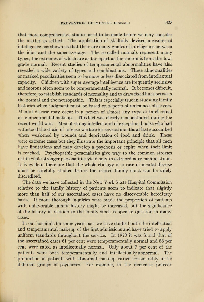 PREVENTION OF MENTAL DISEASE 323 that more comprehensive studies need to be made before we may consider the matter as settled. The application of skillfully devised measures of intelligence has shown us that there are many grades of intelligence between the idiot and the super-average. The so-called normals represent many types, the extremes of which are as far apart as the moron is from the low- grade normal. Recent studies of temperamental abnormalities have also revealed a wide variety of types and combinations. These abnormalities or marked peculiarities seem to be more or less dissociated from intellectual capacity. Children with super-average intelligence are frequently seclusive and morons often seem to be temperamentally normal. It becomes difficult, therefore, to establish standards of normality and to draw fixed lines between the normal and the neuropathic. This is especially true in studying family histories when judgment must be based on reports of untrained observers. Mental disease may occur in a person of almost any type of intellectual or temperamental makeup. This fact was clearly demonstrated during the recent world war. Men of strong intellect and of exceptional poise who had withstood the strain of intense warfare for several months at last succumbed when weakened by wounds and deprivation of food and drink. These were extreme cases but they illustrate the important principle that all men have limitations and may develop a psychosis or expire when their hmit is reached. Psychopathic personalities give way to the common stresses of life while stronger personalities yield only to extraordinary mental strain. It is evident therefore that the whole etiology of a case of mental disease must be carefully studied before the related family stock can be safely discredited. The data we have collected in the New York State Hospital Commission relative to the family history of patients seem to indicate that slightly more than half of our ascertained cases have no discoverable hereditary basis. If more thorough inquiries were made the proportion of patients with unfavorable family history might be increased, but the significance of the history in relation to the family stock is open to question in many cases. In our hospitals for some years past we have studied both the intellectual and temperamental makeup of the first admissions and have tried to apply uniform standards throughout the service. In 1920 it was found that of the ascertained cases 61 per cent were temperamentally normal and 88 per cent were rated as intellectually normal. Only about 7 per cent of the patients were both temperamentally and intellectually abnormal. The proportion of patients with abnormal makeup varied considerably in the different groups of psychoses. For example, in the dementia praecox