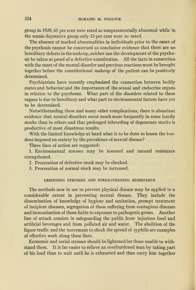 324 HORATIO M. POLLOCK group in 1920, 61 per cent were rated as temperamentally abnormal while in the manic-depressive group only 33 per cent were so rated. The absence of marked abnormalities in individuals prior to the onset of the psychosis cannot be construed as conclusive evidence that there are no hereditary defects in the makeup, neither can the development of the psycho¬ sis be taken as proof of a defective constitution. All the facts in connection with the onset of the mental disorder and previous reactions must be brought together before the constitutional makeup of the patient can be positively determined. Psychiatrists have recently emphasized the connection between bodily states and behavior and the importance of the sexual and endocrine organs in relation to the psychoses. What part of the disorders related to these organs is due to hereditary and what part to environmental factors have yet to be determined. Notwithstanding these and many other complications, there is abundant evidence that mental disorders occur much more frequently in some family stocks than in others and that prolonged inbreeding of degenerate stocks is productive of most disastrous results. With the limited knowledge at hand what is to be done to lessen the bur¬ dens imposed on society by the prevalence of mental disease? Three lines of action are suggested: 1. Environmental stresses may be lessened and natural resistance strengthened. 2. Procreation of defective stock may be checked. 3. Procreation of normal stock may be increased. LESSENING STRESSES AND STRENGTHENING RESISTANCE The methods now in use to prevent physical disease may be applied to a considerable extent in preventing mental disease. They include the dissemination of knowledge of hygiene and sanitation, prompt treatment of incipient diseases, segregation of those suffering from contagious diseases and immunization of those liable to exposure to pathogenic germs. Another line of attack consists in safeguarding the public from injurious food and artificial beverages and from polluted air and water. The abolition of the liquor traffic and the movement to check the spread of syphiHs are examples of effective work along these lines. Economic and social stresses should be lightened for those unable to with¬ stand them. It is far easier to relieve an overburdened man by taking part of his load than to wait until he is exhausted and then carry him together