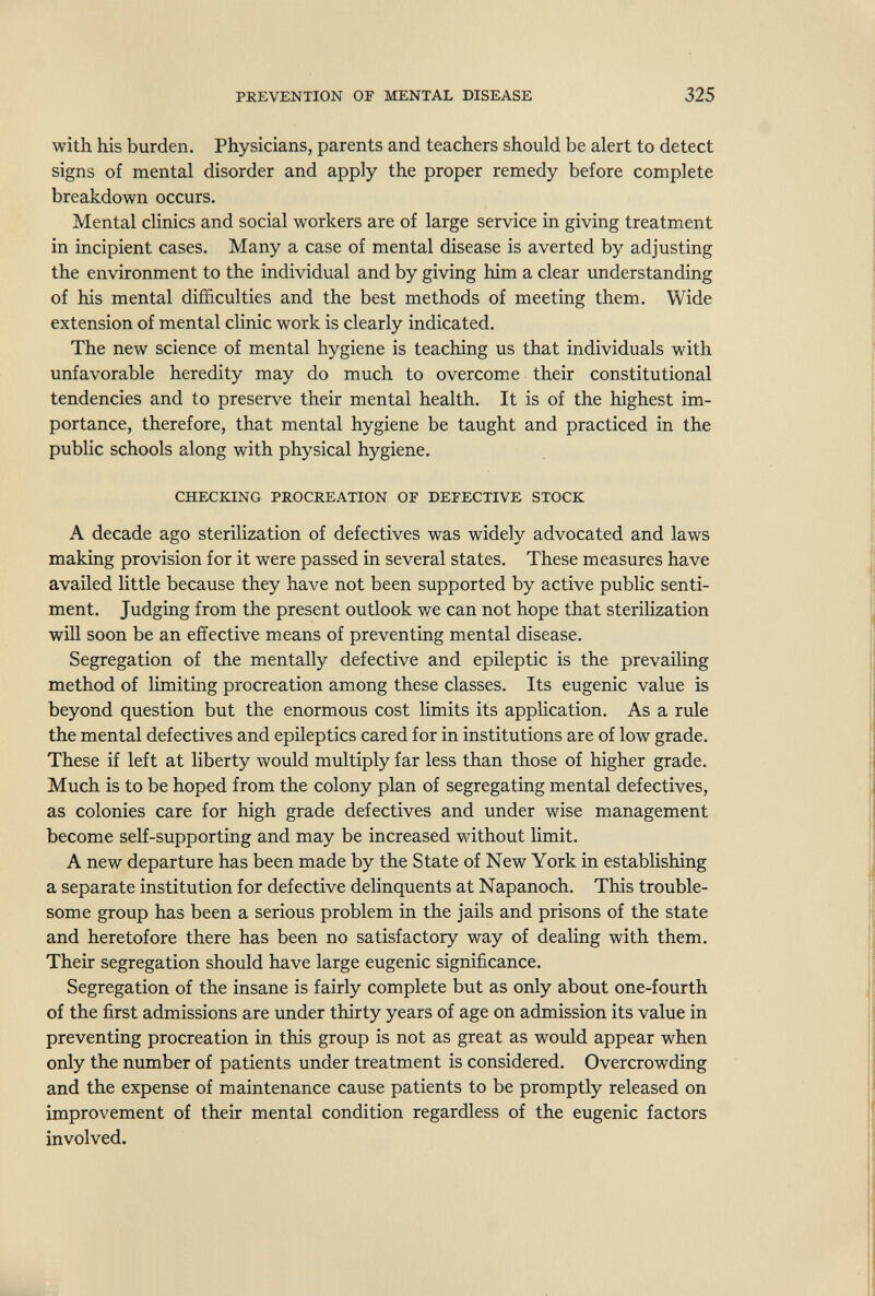 PREVENTION OF MENTAL DISEASE 325 with his burden. Physicians, parents and teachers should be alert to detect signs of mental disorder and apply the proper remedy before complete breakdown occurs. Mental clinics and social workers are of large service in giving treatment in incipient cases. Many a case of mental disease is averted by adjusting the environment to the individual and by giving him a clear understanding of his mental difficulties and the best methods of meeting them. Wide extension of mental clinic work is clearly indicated. The new science of mental hygiene is teaching us that individuals with unfavorable heredity may do much to overcome their constitutional tendencies and to preserve their mental health. It is of the highest im¬ portance, therefore, that mental hygiene be taught and practiced in the public schools along with physical hygiene. CHECKING PROCREATION OF DEFECTIVE STOCK A decade ago sterilization of defectives was widely advocated and laws making provision for it were passed in several states. These measures have availed little because they have not been supported by active public senti¬ ment. Judging from the present outlook we can not hope that sterilization will soon be an effective means of preventing mental disease. Segregation of the mentally defective and epileptic is the prevailing method of limiting procreation among these classes. Its eugenic value is beyond question but the enormous cost limits its application. As a rule the mental defectives and epileptics cared for in institutions are of low grade. These if left at liberty would multiply far less than those of higher grade. Much is to be hoped from the colony plan of segregating mental defectives, as colonies care for high grade defectives and under wise management become seK-supporting and may be increased without limit. A new departure has been made by the State of New York in establishing a separate institution for defective delinquents at Napanoch. This trouble¬ some group has been a serious problem in the jails and prisons of the state and heretofore there has been no satisfactory way of dealing with them. Their segregation should have large eugenic significance. Segregation of the insane is fairly complete but as only about one-fourth of the first admissions are under thirty years of age on admission its value in preventing procreation in this group is not as great as would appear when only the number of patients under treatment is considered. Overcrowding and the expense of maintenance cause patients to be promptly released on improvement of their mental condition regardless of the eugenic factors involved.