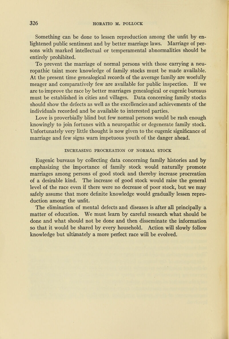 326 HORATIO M. POLLOCK Something can be done to lessen reproduction among the unfit by en¬ lightened public sentiment and by better marriage laws. Marriage of per¬ sons with marked intellectual or temperamental abnormalities should be entirely prohibited. To prevent the marriage of normal persons with those carrying a neu¬ ropathic taint more knowledge of family stocks must be made available. At the present time genealogical records of the average family are woefully meager and comparatively few are available for public inspection. If we are to improve the race by better marriages genealogical or eugenic bureaus must be established in cities and villages. Data concerning family stocks should show the defects as well as the excellencies and achievements of the individuals recorded and be available to interested parties. Love is proverbially blind but few normal persons would be rash enough knowingly to join fortunes with a neuropathic or degenerate family stock. Unfortunately very little thought is now given to the eugenic significance of marriage and few signs warn impetuous youth of the danger ahead. INCREASING PROCREATION OF NORMAL STOCK Eugenic bureaus by collecting data concerning family histories and by emphasizing the importance of family stock woidd naturally promote marriages among persons of good stock and thereby increase procreation of a desirable kind. The increase of good stock would raise the general level of the race even if there were no decrease of poor stock, but we may safely assume that more definite knowledge would gradually lessen repro¬ duction among the unfit. The elimination of mental defects and diseases is after aU principally a matter of education. We must learn by careful research what should be done and what should not be done and then disseminate the information so that it would be shared by every household. Action will slowly follow knowledge but ultimately a more perfect race will be evolved.