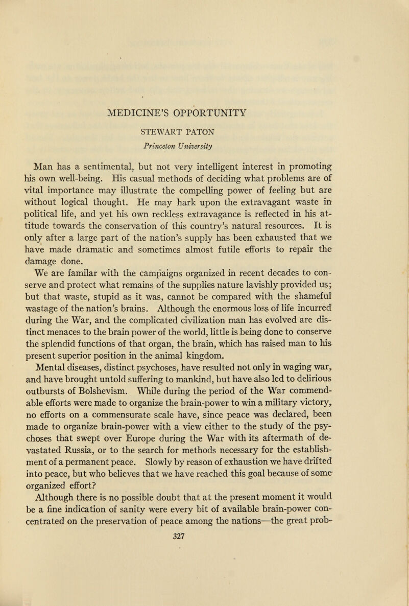 MEDICINE'S OPPORTUNITY STEWART PATON Princeton University Man has a sentimental, but not very intelligent interest in promoting Ыз own well-being. His casual methods of deciding what problems are of vital importance may illustrate the compelling power of feeling but are without logical thought. He may hark upon the extravagant waste in political life, and yet his own reckless extravagance is reflected in his at¬ titude towards the conservation of this country's natural resources. It is only after a large part of the nation's supply has been exhausted that we have made dramatic and sometimes almost futile efforts to repair the damage done. We are familar with the campaigns organized in recent decades to con¬ serve and protect what remains of the supplies nature lavishly provided us j but that waste, stupid as it was, cannot be compared with the shameful wastage of the nation's brains. Although the enormous loss of life incurred during the War, and the complicated civilization man has evolved are dis¬ tinct menaces to the brain power of the world, little is being done to conserve the splendid functions of that organ, the brain, which has raised man to his present superior position in the animal kingdom. Mental diseases, distinct psychoses, have resulted not only in waging war^ and have brought untold suffering to mankind, but have also led to delirious outbursts of Bolshevism. While during the period of the War commend¬ able efforts were made to organize the brain-power to win a military victory^ no efforts on a commensurate scale have, since peace was declared, been made to organize brain-power with a view either to the study of the psy¬ choses that swept over Europe during the War with its aftermath of de¬ vastated Russia, or to the search for methods necessary for the establish¬ ment of a permanent peace. Slowly by reason of exhaustion we have drifted into peace, but who believes that we have reached this goal because of some organized effort? Although there is no possible doubt that at the present moment it would be a fine indication of sanity were every bit of available brain-power con¬ centrated on the preservation of peace among the nations—the great prob- 327