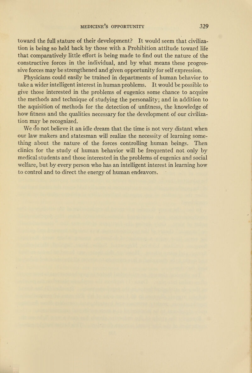 medicine's opportunity 329 toward the full stature of their development? It would seem that civiliza¬ tion is being so held back by those with a Prohibition attitude toward life that comparatively little effort is being made to find out the nature of the constructive forces in the individual, and by what means these progres¬ sive forces may be strengthened and given opportunity for self expression. Physicians could easily be trained in departments of human behavior to take a wider intelligent interest in human problems. It would be possible to give those interested in the problems of eugenics some chance to acquire the methods and technique of studying the personality; and in addition to the aquisition of methods for the detection of unfitness, the knowledge of how fitness and the qualities necessary for the development of our civiliza¬ tion may be recognized. We (Jo not believe it an idle dream that the time is not very distant when our law makers and statesman will realize the necessity of learning some¬ thing about the nature of the forces controlling human beings. Then clinics for the study of human behavior will be frequented not only by medical students and those interested in the problems of eugenics and social welfare, but by every person who has an intelligent interest in learning how to control and to direct the energy of human endeavors.