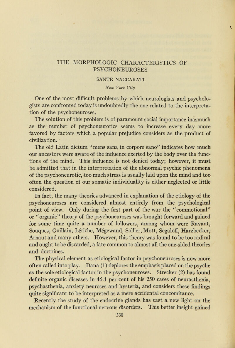 THE MORPHOLOGIC CHARACTERISTICS OF PSYCHONEUROSES SANTE NACCARATI New York City One of the most difficult problems by which neurologists and psycholo¬ gists are confronted today is imdoubtedly the one related to the interpreta¬ tion of the psychoneuroses. The solution of this problem is of paramount social importance inasmuch as the number of psychoneurotics seems to increase every day more favored by factors which a popular prejudice considers as the product of civilization. The old Latin dictum mens sana in corpore sano indicates how much our ancestors were aware of the influence exerted by the body over the fimc- tions of the mind. This influence is not denied today; however, it must be admitted that in the interpretation of the abnormal psychic phenomena of the psychoneurotic, too much stress is usually laid upon the mind and too often the question of our somatic individuality is either neglected or little considered. In fact, the many theories advanced in explanation of the etiology of the psychoneuroses are considered almost entirely from the psychological point of view. Only during the first part of the war the commotional^ or organic theory of the psychoneuroses was brought forward and gained for some time quite a number of followers, among whom were Ravaut, Souques, Guillain, Lériche, Mégewand, SoUier, Mott, Segaloff, Harzbecker, Arnaut and many others. However, this theory was fovmd to be too radical and ought to be discarded, a fate common to almost aU the one-sided theories and doctrines. The physical element as etiological factor in psychoneuroses is now more often called into play. Dana (1) deplores the emphasis placed on the psyche as the sole etiological factor in the psychoneuroses. Strecker (2) has foimd definite organic diseases in 46.1 per cent of his 250 cases of neurasthenia, psychasthenia, anxiety neuroses and hysteria, and considers these findings quite significant to be interpreted as a mere accidental concomitance. Recently the study of the endocrine glands has cast a new light on the mechanism of the functional nervous disorders. This better insight gained 330