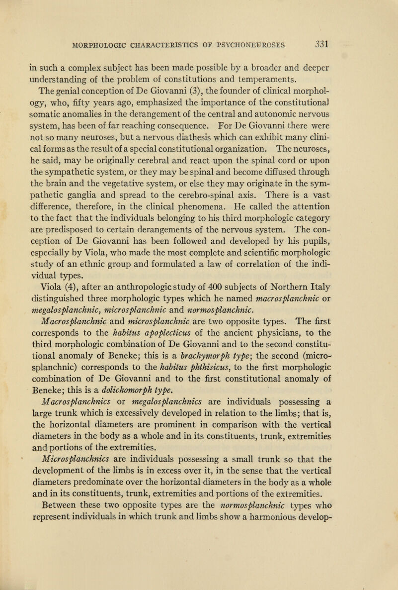 MORPHOLOGIC CHARACTERISTICS OF PSYCHONEÜROSES 331 in such a complex subject has been made possible by a broader and deeper understanding of the problem of constitutions and temperaments. The genial conception of De Giovanni (3), the founder of clinical morphol¬ ogy, who, fifty years ago, emphasized the importance of the constitutional somatic anomalies in the derangement of the central and autonomic nervous system, has been of far reaching consequence. For De Giovanni there were not so many neuroses, but a nervous diathesis which can exhibit many clini¬ cal forms as the result of a special constitutional organization. The neuroses, he said, may be originally cerebral and react upon the spinal cord or upon the sympathetic system, or they may be spinal and become diffused through the brain and the vegetative system, or else they may originate in the sym¬ pathetic ganglia and spread to the cerebro-spinal axis. There is a vast difference, therefore, in the clinical phenomena. He called the attention to the fact that the individuals belonging to his third morphologic category are predisposed to certain derangements of the nervous system. The con¬ ception of De Giovanni has been followed and developed by his pupils, especially by Viola, who made the most complete and scientific morphologic study of an ethnic group and formulated a law of correlation of the indi¬ vidual types. Viola (4), after an anthropologic study of 400 subjects of Northern Italy distinguished three morphologic types which he named macrosplanchnic or megalosplanchnic, microsplanchnic and normosplanchnic. Macrosplanchnic and microsplanchnic are two opposite types. The first corresponds to the habitus apoplecticus of the ancient physicians, to the third morphologic combination of De Giovanni and to the second constitu¬ tional anomaly of Beneke; this is a brachymorph type; the second (micro¬ splanchnic) corresponds to the habitus phthisicus, to the first morphologic combination of De Giovanni and to the first constitutional anomaly of Beneke; this is a dolichomorph type. Macrosplanchnics or mégalosplanchnics are individuals possessing a large trunk which is excessively developed in relation to the limbs; that is, the horizontal diameters are prominent in comparison with the vertical diameters in the body as a whole and in its constituents, trunk, extremities and portions of the extremities. Microsplanchnics are individuals possessing a small trunk so that the development of the limbs is in excess over it, in the sense that the vertical diameters predominate over the horizontal diameters in the body as a whole and in its constituents, trunk, extremities and portions of the extremities. Between these two opposite types are the normosplanchnic types who represent individuals in which trunk and limbs show a harmonious develop-
