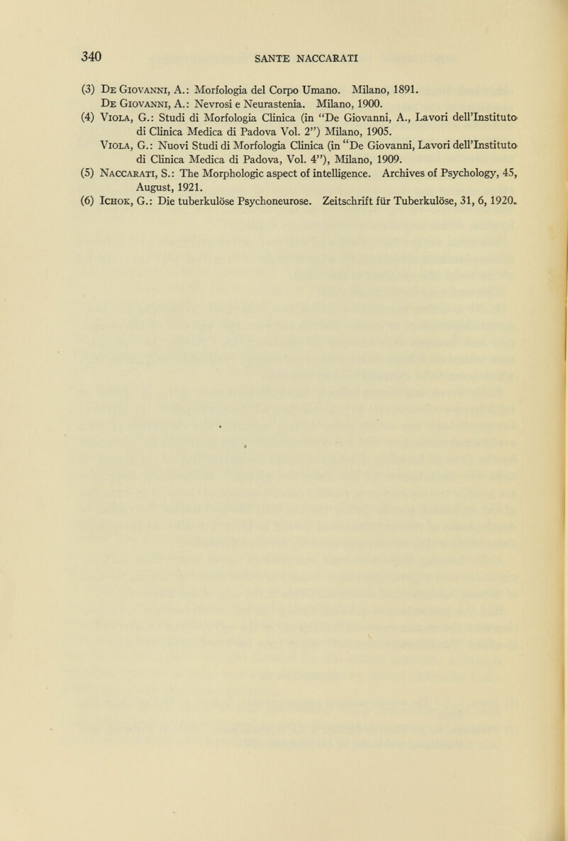 340 SANTE NACCARATI (3) De Giovanni, A.: Morfologia del Corpo Umano. Milano, 1891. De Giovanni, A. : Nevrosi e Neurastenia. Milano, 1900. (4) Viola, G.: Studi di Morfologia Clinica (in De Giovanni, A., Lavori dell'Instituto di Clinica Medica di Padova Voi. 2) Milano, 1905. Viola, G.: Nuovi Studi di Morfologia Clinica (in De Giovanni, Lavori dell'Instituto^ di Clinica Medica di Padova, Voi. 4), Milano, 1909. (5) Naccarati, S. : The Morphologie aspect of intelligence. Archives of Psychology, 45, August, 1921. (6) IcHOK, G.: Die tuberkulöse Psychoneurose. Zeitschrift für Tuberkulöse, 31, 6,1920,