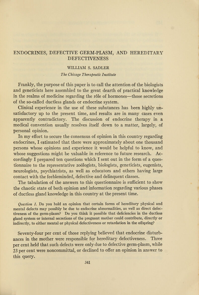 ENDOCRINES, DEFECTIVE GERM-PLASM, AND HEREDITARY DEFECTIVENESS WILLIAM S. SADLER The Chicago Therapeutic Insliiute Frankly, the purpose of this paper is to call the attention of the biologists and geneticists here assembled to the great dearth of practical knowledge in the realms of medicine regarding the rôle of hormones—those secretions of the so-called ductless glands or endocrine system. Clinical experience in the use of these substances has been highly un¬ satisfactory up to the present time, and results are in many cases even apparently contradictory. The discussion of endocrine therapy in a medical convention usually resolves itseK down to a matter, largely, of personal opinion. In my effort to secure the consensus of opinion in this country regarding endocrines, I estimated that there were approximately about one thousand persons whose opinions and experience it would be helpful to know, and whose suggestions might be valuable in reference to future research. Ac¬ cordingly I prepared ten questions which I sent out in the form of a ques¬ tionnaire to the representative zoologists, biologists, geneticists, eugenists, neurologists, psychiatrists, as well as educators and others having large contact with the feebleminded, defective and delinquent classes. The tabulation of the answers to this questionnaire is sufficient to show the chaotic state of both opinion and information regarding various phases of ductless gland knowledge in this coimtry at the present time. Question 1. Do you hold an opinion that certain forms of hereditary physical and mental defects may possibly be due to endocrine abnormalities, as well as direct defec¬ tiveness of the germ-plasm? Do you think it possible that deficiencies in the ductless gland system or internal secretions of the pregnant mother could contribute, directly or indirectly, to either mental or physical defectiveness or retardation in the offspring? Seventy-four per cent of those replymg believed that endocrine disturb¬ ances in the mother were responsible for hereditary defectiveness. Three per cent held that such defects were only due to defective germ-plasm, while 23 per cent were noncommittal, or declined to offer an opinion in answer to this query. 341