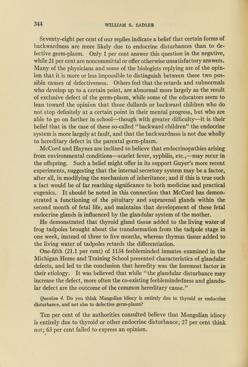 344 WILLIAM s. SADLER Seventy-eight per cent of our replies indicate a belief that certain forms of backwardness are more likely due to endocrine disturbances than to de¬ fective germ-plasm. Only 1 per cent answer this question in the negative, while 21 per cent are noncommittal or offer otherwise unsatisfactory answers. Many of the physicians and some of the biologists replying are of the opin¬ ion that it is more or less impossible to distinguish between these two pos¬ sible causes of defectiveness. Others feel that the retards and subnormals who develop up to a certain point, are abnormal more largely as the result of exclusive defect of the germ-plasm, while some of the educators seem to lean toward the opinion that those dullards or backward children who do not stop definitely at a certain point in their mental progress, but who are able to go on farther in school—though with greater difficulty—it is their belief that in the case of these so-called backward children the endocrine system is more largely at fault, and that the backwardness is not due wholly to hereditary defect in the parental germ-plasm. McCord and Haynes are inclined to believe that endocrinopathies arising from environmental conditions—scarlet fever, syphilis, etc.,—may recur in the offspring. Such a belief might offer in its support Guyer's more recent experiments, suggesting that the internal secretory system may be a factor, after all, in modifying the mechanism of inheritance; and if this is true such a fact would be of far reaching significance to both medicine and practical eugenics. It should be noted in this connection that McCord has demon¬ strated a functioning of the pituitary and suprarenal glands within the second month of fetal life, and maintains that development of these fetal endocrine glands is inñuenced by the glandular system of the mother. He demonstrated that thyroid gland tissue added to the living water of frog tadpoles brought about the transformation from the tadpole stage in one week, instead of three to five months, whereas thymus tissue added to the living water of tadpoles retards the differentiation. One-fifth (21.1 per cent) of 1134 feebleminded inmates examined in the Michigan Home and Training School presented characteristics of glandular defects, and led to the conclusion that heredity was the foremost factor in their etiology. It was believed that while the glandular disturbance may increase the defect, more often the co-existing feeblemindedness and glandu¬ lar defect are the outcome of the common hereditary cause. Question 4. Do you think Mongolian idiocy is entirely due to thyroid or endocrine disturbance, and not also to defective germ-plasm? Ten per cent of the authorities consulted believe that Mongolian idiocy is entirely due to thyroid or other endocrine disturbance; 27 per cent think not; 63 per cent failed to express an opinion.