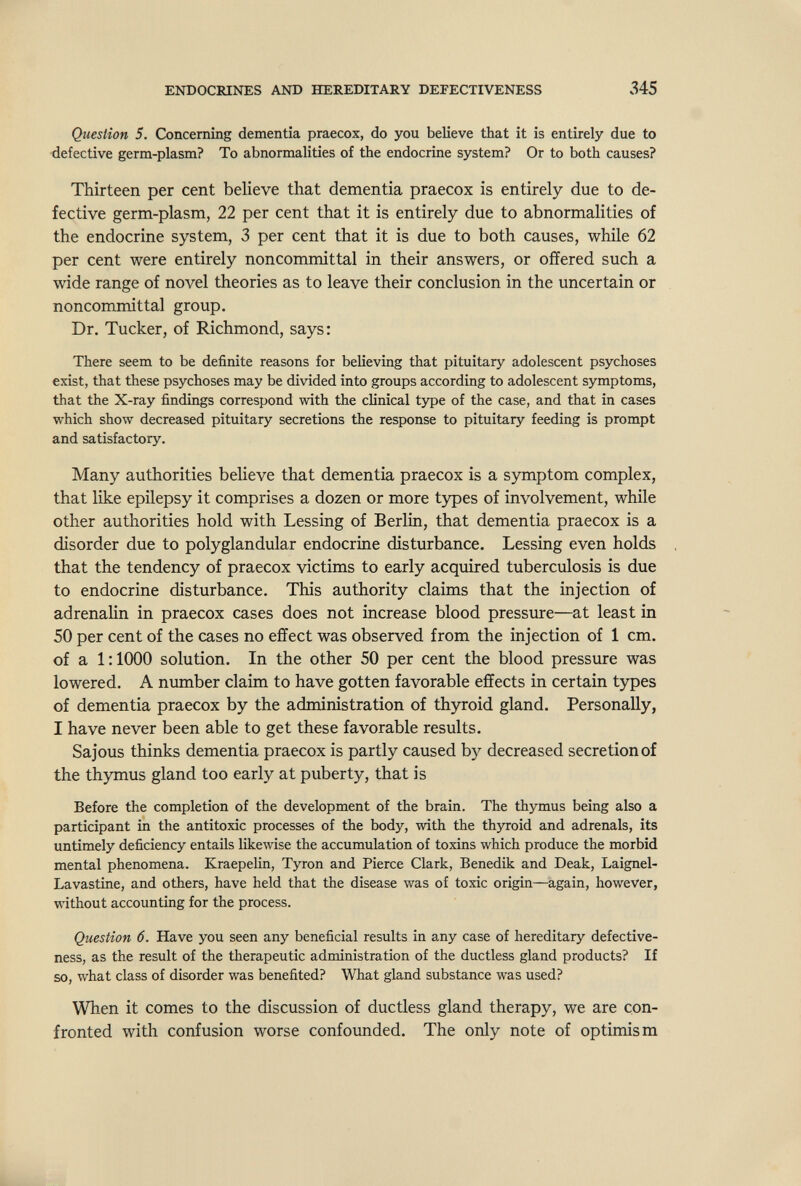 ENDOCRINES AND HEREDITARY DEFECTIVENESS 345 Question 5. Concerning dementia praecox, do you believe that it is entirely due to defective germ-plasm? To abnormalities of the endocrine system? Or to both causes? Thirteen per cent believe that dementia praecox is entirely due to de¬ fective germ-plasm, 22 per cent that it is entirely due to abnormalities of the endocrine system, 3 per cent that it is due to both causes, while 62 per cent were entirely noncommittal in their answers, or offered such a wide range of novel theories as to leave their conclusion in the uncertain or noncommittal group. Dr. Tucker, of Richmond, says: There seem to be definite reasons for believing that pituitary adolescent psychoses exist, that these psychoses may be divided into groups according to adolescent symptoms, that the X-ray findings correspond with the clinical type of the case, and that in cases which show decreased pituitary secretions the response to pituitary feeding is prompt and satisfactory. Many authorities believe that dementia praecox is a symptom complex, that like epilepsy it comprises a dozen or more types of involvement, while other authorities hold with Lessing of Berlin, that dementia praecox is a disorder due to polyglandular endocrine disturbance. Lessing even holds that the tendency of praecox victims to early acquired tuberculosis is due to endocrine disturbance. This authority claims that the injection of adrenalin in praecox cases does not increase blood pressure—at least in 50 per cent of the cases no effect was observed from the injection of 1 cm. of a 1:1000 solution. In the other 50 per cent the blood pressure was lowered. A number claim to have gotten favorable effects in certain types of dementia praecox by the administration of thyroid gland. Personally, I have never been able to get these favorable results. Sajous thinks dementia praecox is partly caused by decreased secretion of the thymus gland too early at puberty, that is Before the completion of the development of the brain. The thymus being also a participant in the antitoxic processes of the body, with the thyroid and adrenals, its untimely deficiency entails likewise the accumulation of toxins which produce the morbid mental phenomena. Kraepelin, Tyron and Pierce Clark, Benedik and Deak, Laignel- Lavastine, and others, have held that the disease was of toxic origin—again, however, without accounting for the process. Question 6. Have you seen any beneficial results in any case of hereditary defective¬ ness, as the result of the therapeutic administration of the ductless gland products? If so, what class of disorder was benefited? What gland substance was used? When it comes to the discussion of ductless gland therapy, we are con¬ fronted with confusion worse confounded. The only note of optimism