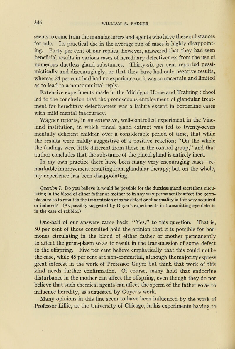 346 WILLIAM S. SADLER seems to come from the manufacturers and agents who have these substances for sale. Its practical use in the average run of cases is highly disappoint¬ ing. Forty per cent of our replies, however, answered that they had seen beneficial results in various cases of hereditary defectiveness from the use of numerous ductless gland substances. Thirty-six per cent reported pessi¬ mistically and discouragingly, or that they have had only negative results, whereas 24 per cent had had no experience or it was so uncertain and limited as to lead to a noncommittal reply. Extensive experiments made in the Michigan Home and Training School led to the conclusion that the promiscuous emplojnment of glandular treat¬ ment for hereditary defectiveness was a failure except in borderline cases with mild mental inaccuracy. Wagner reports, in an extensive, well-controlled experiment in the Vine- land institution, in which pineal gland extract was fed to twenty-seven mentally deficient children over a considerable period of time, that while the results were mildly suggestive of a positive reaction; On the whole the findings were little different from those in the control group, and that author concludes that the substance of the pineal gland is entirely inert. In my own practice there have been many very encouraging cases—re¬ markable improvement resulting from glandular therapy; but on the whole, my experience has been disappointing. Question 7. Do you believe it would be possible for the ductless gland secretions circu¬ lating in the blood of either father or mother to in any way permanently affect the germ- plasm so as to result in the transmission of some defect or abnormality in this way acquired or induced? (As possibly suggested by Guyer's experiments in transmitting eye defects in the case of rabbits.) One-half of our answers came back, Yes, to this question. That is, 50 per cent of those consulted hold the opinion that it is possible for hor¬ mones circulating in the blood of either father or mother permanently to affect the germ-plasm so as to result in the transmission of some defect to the offspring. Five per cent believe emphatically that this could not be the case, while 45 per cent are non-committal, although the majority express great interest in the work of Professor Guyer but think that work of this kind needs further confirmation. Of course, many hold that endocrine disturbance in the mother can affect the offspring, even though they do not believe that such chemical agents can affect the sperm of the father so as to influence heredity, as suggested by Guyer's work. Many opinions in this line seem to have been influenced by the work of Professor Lillie, at the University of Chicago, in his experiments having to