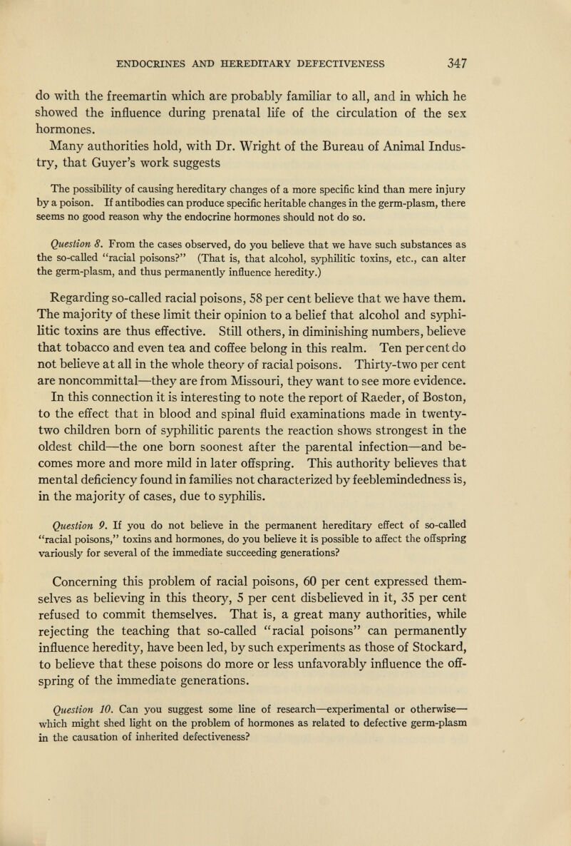 ENDOCRINES AND HEREDITARY DEFECTIVENESS 347 do with the freemartin which are probably familiar to all, and in which he showed the influence during prenatal life of the circulation of the sex hormones. Many authorities hold, with Dr. Wright of the Bureau of Animal Indus¬ try, that Guyer's work suggests The possibility of causing hereditary changes of a more specific kind than mere injury by a poison. If antibodies can produce specific heritable changes in the germ-plasm, there seems no good reason why the endocrine hormones should not do so. Question 8. From the cases observed, do you believe that we have such substances as the so-called racial poisons? (That is, that alcohol, syphilitic toxins, etc., can alter the germ-plasm, and thus permanently influence heredity.) Regarding so-called racial poisons, 58 per cent believe that we have them. The majority of these limit their opinion to a belief that alcohol and syphi¬ litic toxins are thus effective. Still others, in diminishing numbers, believe that tobacco and even tea and coffee belong in this realm. Ten per cent do not believe at all in the whole theory of racial poisons. Thirty-two per cent are noncommittal—they are from Missouri, they want to see more evidence. In this connection it is interesting to note the report of Raeder, of Boston, to the effect that in blood and spinal fluid examinations made in twenty- two children born of syphilitic parents the reaction shows strongest in the oldest child—the one born soonest after the parental infection—and be¬ comes more and more mild in later offspring. This authority believes that mental deficiency found in families not characterized by feeblemindedness is, in the majority of cases, due to syphilis. Question 9. If you do not believe in the permanent hereditary effect of so-called racial poisons, toxins and hormones, do you believe it is possible to affect the offspring variously for several of the immediate succeeding generations? Concerning this problem of racial poisons, 60 per cent expressed them¬ selves as believing in this theory, 5 per cent disbelieved in it, 35 per cent refused to commit themselves. That is, a great many authorities, while rejecting the teaching that so-caUed racial poisons can permanently influence heredity, have been led, by such experiments as those of Stockard, to believe that these poisons do more or less unfavorably influence the off¬ spring of the immediate generations. Question 10. Can you suggest some line of research—experimental or otherwise— which might shed light on the problem of hormones as related to defective germ-plasm in the causation of inherited defectiveness?