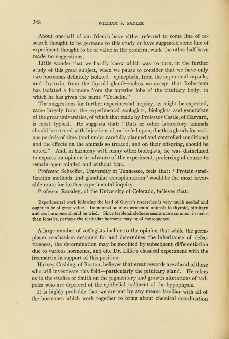 348 WILLIAM S. SADLER About one-half of our friends have either referred to some line of re¬ search thought to be germane to this study or have suggested some line of experiment thought to be of value in the problem, while the other half have made no suggestions. Little wonder that we hardly know which way to turn, in the further study of this great subject, when we pause to consider that we have only two hormones definitely isolated—epinephrin, from the suprarenal capsule, and thyroxin, from the thyroid gland—unless we accept that Robertson has isolated a hormone from the anterior lobe of the pituitary body, to which he has given the name Tethelin. The suggestions for further experimental inquiry, as might be expected, came largely from the experimental zoologists, biologists and geneticists of the great universities, of which that made by Professor Castle, of Harvard, is most typical. He suggests that: Rats or other laboratory animals should be treated with injections of, or be fed upon, ductless glands for vari¬ ous periods of time (and under carefully planned and controlled conditions) and the effects on the animals so treated, and on their offspring, should be noted. And, in harmony with many other biologists, he was disinclined to express an opinion in advance of the experiment, preferring of course to remain open-minded and without bias. Professor Schaeffer, University of Tennessee, feels that: Protein sensi¬ tization methods and glandular transplantation would be the most favor¬ able route for further experimental inquiry. Professor Ranaley, of the University of Colorado, believes that: Experimental work following the lead of Guyer's researches is very much needed and ought to be of great value. Immunization of experimental animals to thyroid, pituitary and sex hormones should be tried. Since feeblemindedness seems more common in males than females, perhaps the testicular hormone may be of consequence. A large number of zoologists incline to the opinion that while the germ- plasm mechanism accounts for and determines the inheritance of defec¬ tiveness, the determination may be modified by subsequent differentiation due to various hormones, and cite Dr. Lillie's classical experiment with the freemartin in support of this position. Harvey Cushing, of Boston, believes that great rewards are ahead of those who will investigate this field—particularly the pituitary gland. He refers us to the studies of Smith on the pigmentary and growth alterations of tad¬ poles who are deprived of the epithelial rudiment of the hypophysis. It is highly probable that we are not by any means familiar with all of the hormones which work together to bring about chemical coordination
