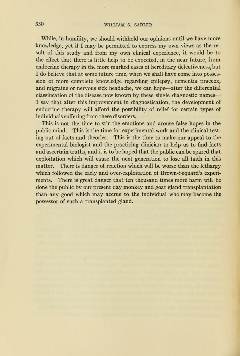 350 WILLIAM S. SADLER While, in humility, we should withhold our opinions until we have more knowledge, yet if I may be permitted to express my own views as the re¬ sult of this study and from my own clinical experience, it would be to the effect that there is little help to be expected, in the near future, from endocrine therapy in the more marked cases of hereditary defectiveness, but I do believe that at some future time, when we shall have come into posses¬ sion of more complete knowledge regarding epilepsy, dementia praecox, and migraine or nervous sick headache, we can hope—after the differential classification of the disease now known by these single diagnostic names— I say that after this improvement in diagnostication, the development of endocrine therapy will afford the possibility of relief for certain types of individuals suffering from these disorders. This is not the time to stir the emotions and arouse false hopes in the public mind. This is the time for experimental work and the clinical test¬ ing out of facts and theories. This is the time to make our appeal to the experimental biologist and the practicing clinician to help us to find facts and ascertain truths, and it is to be hoped that the public can be spared that exploitation which will cause the next generation to lose all faith in this matter. There is danger of reaction which will be worse than the lethargy which followed the early and over-exploitation of Brown-Sequard's experi¬ ments. There is great danger that ten thousand times more harm will be done the public by our present day monkey and goat gland transplantation than any good which may accrue to the individual who may become the possessor of such a transplanted gland.