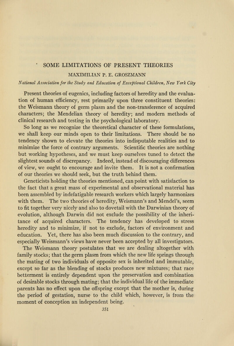 SOME LIMITATIONS OF PRESENT THEORIES MAXIMILIAN P. E. GROSZMANN National Association for the Study and Education of Exceptional Children, New York City Present theories of eugenics, including factors of heredity and the evalua¬ tion of human efficiency, rest primarily upon three constituent theories: the Weismann theory of germ plasm and the non-transference of acquired characters; the Mendelian theory of heredity; and modern methods of clinical research and testing in the psychological laboratory. So long as we recognize the theoretical character of these formulations, we shall keep our minds open to their limitations. There should be no tendency shown to elevate the theories into indisputable realities and to minimize the force of contrary arguments. Scientific theories are nothing but working hypotheses, and we must keep ourselves tuned to detect the slightest sounds of discrepancy. Indeed, instead of discouraging differences of view, we ought to encourage and invite them. It is not a confirmation of our theories we should seek, but the truth behind them. Geneticists holding the theories mentioned, can point with satisfaction to the fact that a great mass of experimental and observational material has been assembled by indefatigable research workers which largely harmonizes with them. The two theories of heredity, Weismann's and Mendel's, seem to fit together very nicely and also to dovetail with the Darwinian theory of evolution, although Darwin did not exclude the possibility of the inheri¬ tance of acquired characters. The tendency has developed to stress heredity and to minimize, if not to exclude, factors of environment and education. Yet, there has also been much discussion to the contrary, and especially Weismann's views have never been accepted by all investigators. The Weismann theory postulates that we are dealing altogether with family stocks; that the germ plasm from which the new life springs through the mating of two individuals of opposite sex is inherited and immutable, except so far as the blending of stocks produces new mixtures; that race betterment is entirely dependent upon the preservation and combination of desirable stocks through mating; that the individual life of the immediate parents has no effect upon the offspring except that the mother is, during the period of gestation, nurse to the child which, however, is from the moment of conception an independent being. 351