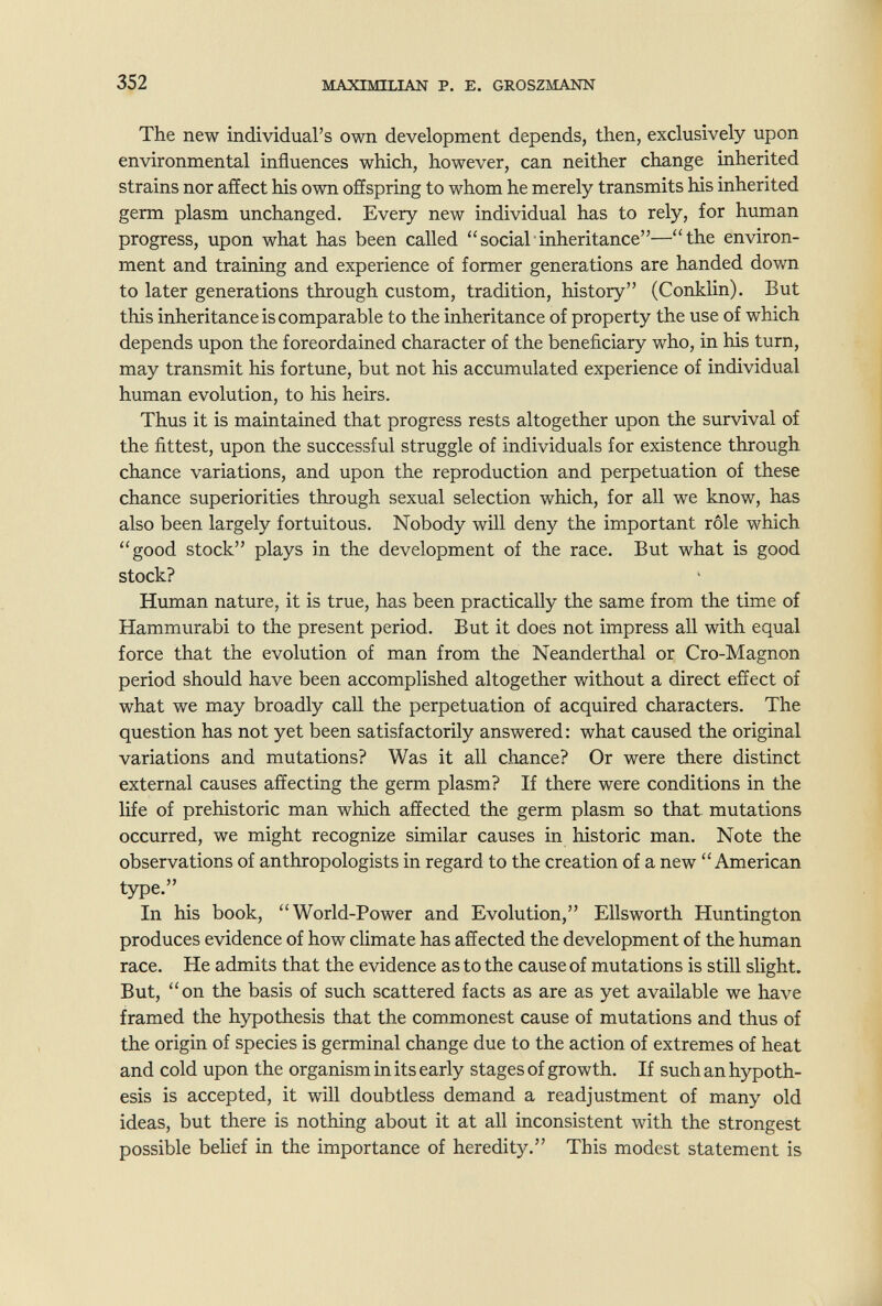 352 MAXIMILIAN P. E. GROSZMANN The new individual's own development depends, then, exclusively upon environmental influences which, however, can neither change inherited strains nor affect his own offspring to whom he merely transmits his inherited germ plasm unchanged. Every new individual has to rely, for human progress, upon what has been called social inheritance—the environ¬ ment and training and experience of former generations are handed down to later generations through custom, tradition, history (Conklin). But this inheritance is comparable to the inheritance of property the use of which depends upon the foreordained character of the beneficiary who, in his turn, may transmit his fortune, but not his accumulated experience of individual human evolution, to his heirs. Thus it is maintained that progress rests altogether upon the survival of the fittest, upon the successful struggle of individuals for existence through chance variations, and upon the reproduction and perpetuation of these chance superiorities through sexual selection which, for all we know, has also been largely fortuitous. Nobody will deny the important rôle which good stock plays in the development of the race. But what is good stock? Human nature, it is true, has been practically the same from the time of Hammurabi to the present period. But it does not impress all with equal force that the evolution of man from the Neanderthal or Cro-Magnon period should have been accomplished altogether without a direct effect of what we may broadly call the perpetuation of acquired characters. The question has not yet been satisfactorily answered: what caused the original variations and mutations? Was it all chance? Or were there distinct external causes affecting the germ plasm? If there were conditions in the life of prehistoric man which affected the germ plasm so that mutations occurred, we might recognize similar causes in historic man. Note the observations of anthropologists in regard to the creation of a new American type. In his book, World-Power and Evolution, Ellsworth Huntington produces evidence of how climate has affected the development of the human race. He admits that the evidence as to the cause of mutations is still slight. But, on the basis of such scattered facts as are as yet available we have framed the hypothesis that the commonest cause of mutations and thus of the origin of species is germinal change due to the action of extremes of heat and cold upon the organism in its early stages of growth. If such an hypoth¬ esis is accepted, it will doubtless demand a readjustment of many old ideas, but there is nothing about it at all inconsistent with the strongest possible belief in the importance of heredity. This modest statement is