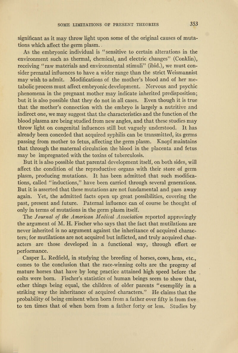 SOME LIMITATIONS OF PRESENT THEORIES 353 significant as it may throw light upon some of the original causes of muta¬ tions which affect the germ plasm.. As the embryonic individual is sensitive to certain alterations in the environment such as thermal, chemical, and electric changes (Conklin), receiving raw materials and environmental stimuli (ibid.), we must con¬ sider prenatal influences to have a wider range than the strict Weismannist may wish to admit. Modifications of the mother's blood and of her me¬ tabolic process must afíect embryonic development. Nervous and psychic phenomena in the pregnant mother may indicate inherited predisposition; but it is also possible that they do not in all cases. Even though it is true that the mother's connection with the embryo is largely a nutritive and indirect one, we may suggest that the characteristics and the function of the blood plasma are being studied from new angles, and that these studies may throw light on congenital influences still but vaguely understood. It has already been conceded that acquired syphilis can be transmitted, its germs passing from mother to fetus, affecting the germ plasm. Knopf maintains that through the maternal circulation the blood in the placenta and fetus may be impregnated with the toxins of tuberculosis. But it is also possible that parental development itself, on both sides, will affect the condition of the reproductive organs with their store of germ plasm, producing mutations. It has been admitted that such modifica¬ tions, called inductions, have been carried through several generations. But it is asserted that these mutations are not fundamental and pass away again. Yet, the admitted facts open up great possibilities, covering the past, present and future. Paternal influence can of course be thought of only in terms of mutations in the germ plasm itself. The Journal of the American Medical Association reported approvingly the argument of M. H. Fischer who says that the fact that mutilations are never inherited is no argument against the inheritance of acquired charac¬ ters; for mutilations are not acquired but inflicted, and truly acquired char¬ acters are those developed in a functional way, through effort or performance. Casper L. Redfield, in studying the breeding of horses, cows, hens, etc., comes to the conclusion that the race-winning colts are the progeny of mature horses that have by long practice attained high speed before the colts were born. Fischer's statistics of human beings seem to show that, other things being equal, the children of older parents exemplify in a striking way the inheritance of acquired characters. He claims that the probability of being eminent when born from a father over fifty is from five to ten times that of when born from a father forty or less. Studies by