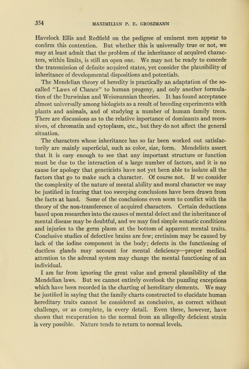 354 MAXIMILIAN P. E. GROSZMANN Havelock Ellis and Redfield on the pedigree of eminent men appear to confirm this contention. But whether this is universally true or not, we may at least admit that the problem of the inheritance of acquired charac¬ ters, within limits, is still an open one. We may not be ready to concede the transmission of definite acquired states, yet consider the plausibility of inheritance of developmental dispositions and potentials. The Mendelian theory of heredity is practically an adaptation of the so- called Laws of Chance to human progeny, and only another formula¬ tion of the Darwinian and Weismannian theories. It has found acceptance almost universally among biologists as a result of breeding experiments with plants and animals, and of studying a number of human family trees. There are discussions as to the relative inportance of dominants and réces¬ sives, of chromatin and cytoplasm, etc., but they do not affect the general situation. The characters whose inheritance has so far been worked out satisfac¬ torily are mainly superficial, such as color, size, form. MendeHsts assert that it is easy enough to see that any important structure or function must be due to the interaction of a large number of factors, and it is no cause for apology that geneticists have not yet been able to isolate all the factors that go to make such a character. Of course not. If we consider the complexity of the nature of mental ability and moral character we may be justified in fearing that too sweeping conclusions have been drawn from the facts at hand. Some of the conclusions even seem to conflict with the theory of the non-transference of acquired characters. Certain deductions based upon researches into the causes of mental defect and the inheritance of mental disease may be doubtful, and we may find simple somatic conditions and injuries to the germ plasm at the bottom of apparent mental traits. Conclusive studies of defective brains are few; cretinism may be caused by lack of the iodine component in the body; defects in the functioning of ductless glands may account for mental deficiency—proper medical attention to the adrenal system may change the mental functioning of an individual. I am far from ignoring the great value and general plausibility of the Mendelian laws. But we cannot entirely overlook the puzzling exceptions which have been recorded in the charting of hereditary elements. We may be justified in saying that the family charts constructed to elucidate human hereditary traits cannot be considered as conclusive, as correct without challenge, or as complete, in every detail. Even these, however, have shown that recuperation to the normal from an allegedly deficient strain is very possible. Nature tends to return to normal levels.