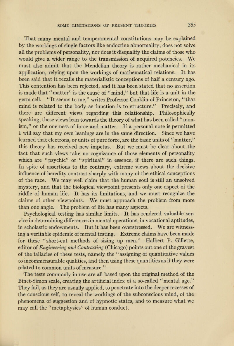 SOME LIMITATIONS OF PRESENT THEORIES 355 That many mental and temperamental constitutions may be explained by the workings of single factors like endocrine abnormality, does not solve all the problems of personality, nor does it disqualify the claims of those who would give a wider range to the transmission of acquired potencies. We must also admit that the Mendelian theory is rather mechanical in its application, relying upon the workings of mathematical relations. It has been said that it recalls the materialistic conceptions of half a century ago. This contention has been rejected, and it has been stated that no assertion is made that matter is the cause of mind, but that life is a unit in the germ cell. It seems to me, writes Professor Conklin of Princeton, that mind is related to the body as function is to structure. Precisely, and there are different views regarding this relationship. Philosophically speaking, these views lean towards the theory of what has been called mon¬ ism, or the one-ness of force and matter. If a personal note is permitted I will say that my own leanings are in the same direction. Since we have learned that electrons, or units of pure force, are the basic units of matter, this theory has received new impetus. But we must be clear about the fact that such views take no cognizance of those elements of personality which are psychic or spiritual in essence, if there are such things. In spite of assertions to the contrary, extreme views about the decisive influence of heredity contrast sharply with many of the ethical conceptions of the race. We may well claim that the human soul is still an unsolved mystery, and that the biological viewpoint presents only one aspect of the riddle of human life. It has its limitations, and we must recognize the claims of other viewpoints. We must approach the problem from more than one angle. The problem of life has many aspects. Psychological testing has similar limits. It has rendered valuable ser¬ vice in determining differences in mental operations, in vocational aptitudes, in scholastic endowments. But it has been overs tressed. We are witness¬ ing a veritable epidemic of mental testing. Extreme claims have been made for these short-cut methods of sizing up men. Halbert P. Gillette, editor of Engineering and Contracting (Chicago) points out one of the gravest of the fallacies of these tests, namely the assigning of quantitative values to incommensurable qualities, and then using these quantities as if they were related to common units of measure, The tests commonly in use are all based upon the original method of the Binet-Simon scale, creating the artificial index of a so-called mental age. They fail, as they are usually applied, to penetrate into the deeper recesses of the conscious self, tp reveal the workings of the subconscious mind, of the phenomena of suggestion and of hypnotic states, and to measure what we may call the metaphysics of human conduct.