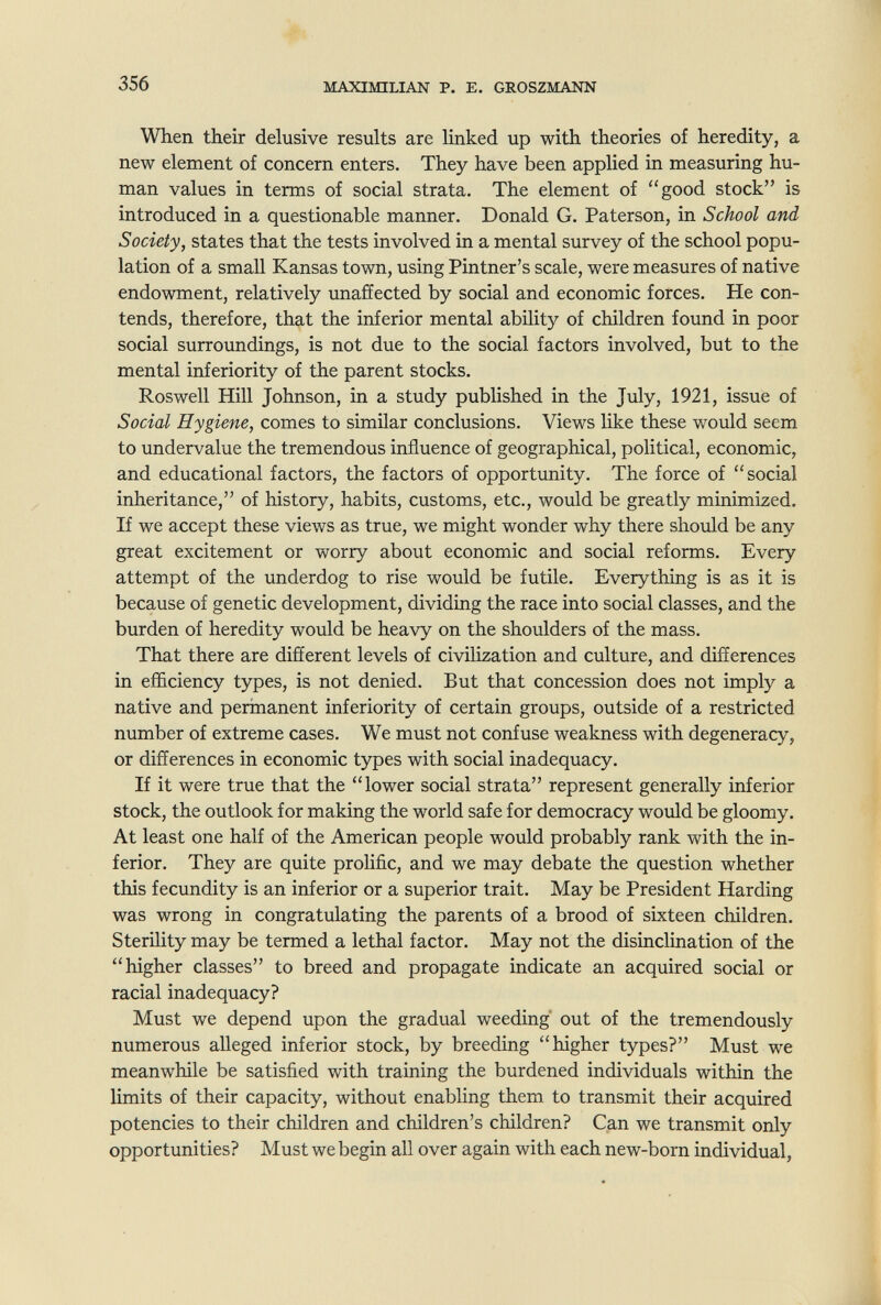 356 MAXIMILIAN P. E, GROSZMANN When their delusive results are linked up with theories of heredity, a new element of concern enters. They have been applied in measuring hu¬ man values in terms of social strata. The element of good stock is introduced in a questionable manner. Donald G. Paterson, in School and Society, states that the tests involved in a mental survey of the school popu¬ lation of a small Kansas town, using Pintner's scale, were measures of native endowment, relatively imaffected by social and economic forces. He con¬ tends, therefore, that the inferior mental ability of children found in poor social surroundings, is not due to the social factors involved, but to the mental inferiority of the parent stocks. Roswell Hill Johnson, in a study published in the July, 1921, issue of Social Hygiene, comes to similar conclusions. Views like these would seem to undervalue the tremendous influence of geographical, political, economic, and educational factors, the factors of opportunity. The force of social inheritance, of history, habits, customs, etc., would be greatly minimized. If we accept these views as true, we might wonder why there should be any great excitement or worry about economic and social reforms. Every attempt of the underdog to rise would be futile. Everything is as it is because of genetic development, dividing the race into social classes, and the burden of heredity would be heavy on the shoulders of the mass. That there are different levels of civilization and culture, and differences in efficiency types, is not denied. But that concession does not imply a native and perinanent inferiority of certain groups, outside of a restricted number of extreme cases. We must not confuse weakness with degeneracy, or differences in economic types with social inadequacy. If it were true that the lower social strata represent generally inferior stock, the outlook for making the world safe for democracy would be gloomy. At least one half of the American people would probably rank with the in¬ ferior. They are quite prolific, and we may debate the question whether this fecundity is an inferior or a superior trait. May be President Harding was wrong in congratulating the parents of a brood of sixteen children. Sterility may be termed a lethal factor. May not the disinclination of the higher classes to breed and propagate indicate an acquired social or racial inadequacy? Must we depend upon the gradual weeding' out of the tremendously numerous alleged inferior stock, by breeding higher types? Must we meanwhile be satisfied with training the burdened individuals within the limits of their capacity, without enabling them to transmit their acquired potencies to their children and children's children? Can we transmit only opportunities? Must we begin all over again with each new-born individual,