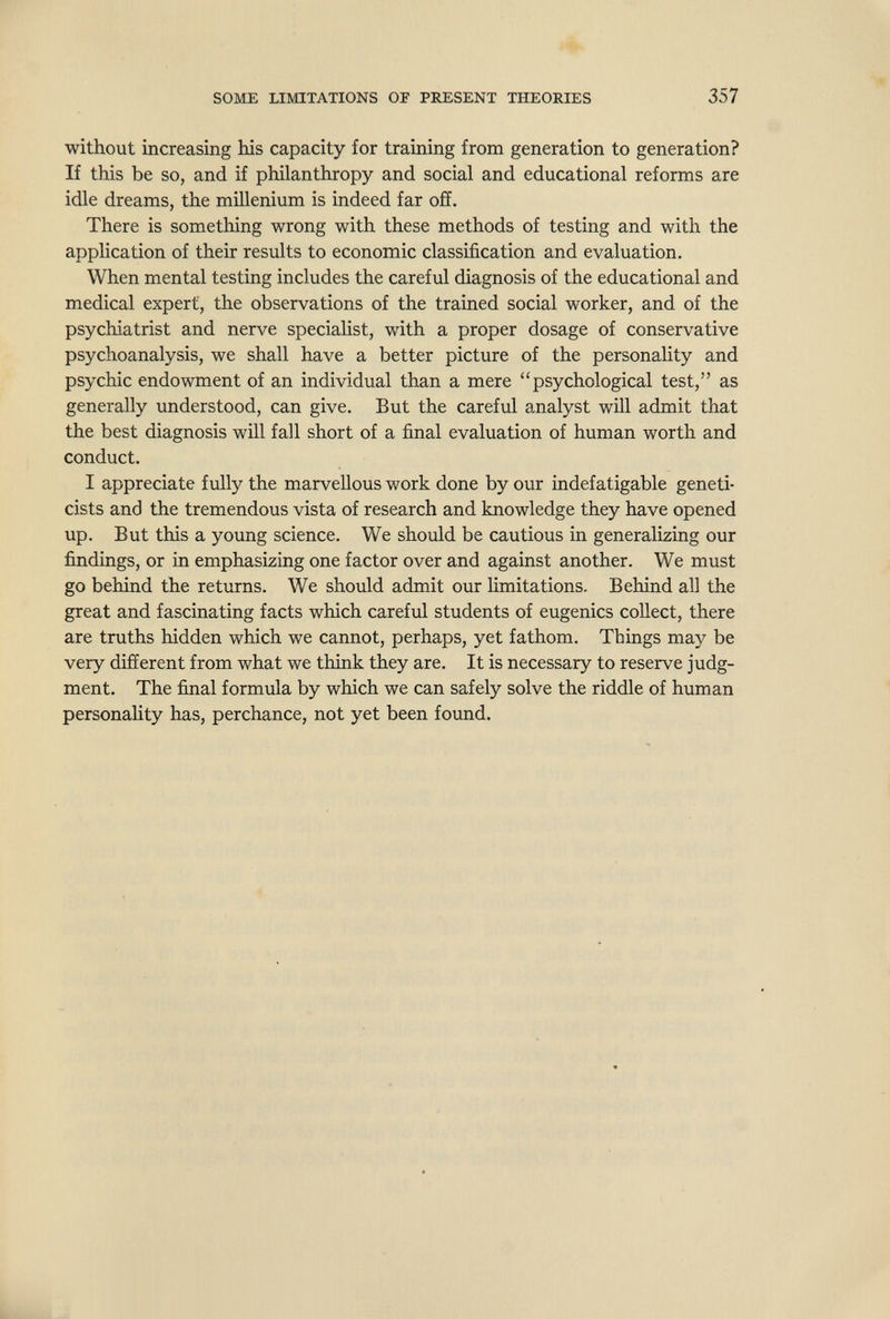 SOME LIMITATIONS OF PRESENT THEORIES 357 without increasing his capacity for training from generation to generation? If this be so, and if philanthropy and social and educational reforms are idle dreams, the mülenium is indeed far off. There is something wrong with these methods of testing and with the application of their results to economic classification and evaluation. When mental testing includes the careful diagnosis of the educational and medical expert, the observations of the trained social worker, and of the psychiatrist and nerve specialist, with a proper dosage of conservative psychoanalysis, we shall have a better picture of the personality and psychic endowment of an individual than a mere psychological test, as generally understood, can give. But the careful analyst will admit that the best diagnosis will fall short of a final evaluation of human worth and conduct. I appreciate fully the marvellous work done by our indefatigable geneti¬ cists and the tremendous vista of research and knowledge they have opened up. But this a young science. We should be cautious in generalizing our findings, or in emphasizing one factor over and against another. We must go behind the returns. We should admit our limitations. Behind all the great and fascinating facts which careful students of eugenics collect, there are truths hidden which we cannot, perhaps, yet fathom. Things may be very different from what we think they are. It is necessary to reserve judg¬ ment. The final formula by which we can safely solve the riddle of human personaHty has, perchance, not yet been found.