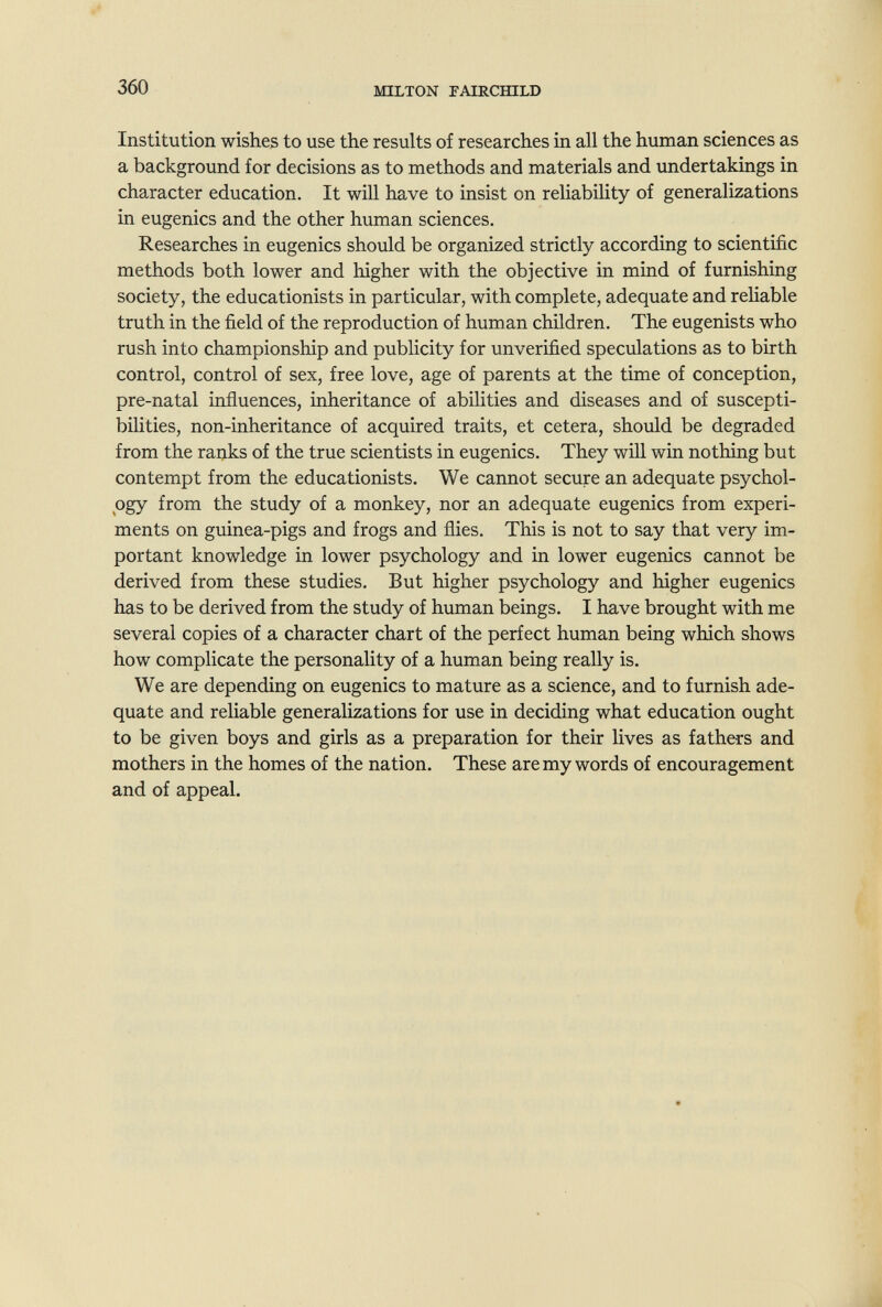 360 MILTON FAIRCmLD Institution wishes to use the results of researches in all the human sciences as a background for decisions as to methods and materials and undertakings in character education. It will have to insist on reliability of generalizations in eugenics and the other human sciences. Researches in eugenics should be organized strictly according to scientific methods both lower and higher with the objective in mind of furnishing society, the educationists in particular, with complete, adequate and reliable truth in the field of the reproduction of human children. The eugenists who rush into championship and publicity for unverified speculations as to birth control, control of sex, free love, age of parents at the time of conception, pre-natal influences, inheritance of abilities and diseases and of suscepti¬ bilities, non-inheritance of acquired traits, et cetera, should be degraded from the ranks of the true scientists in eugenics. They will win nothing but contempt from the educationists. We cannot secure an adequate psychol¬ ogy from the study of a monkey, nor an adequate eugenics from experi¬ ments on guinea-pigs and frogs and flies. This is not to say that very im¬ portant knowledge in lower psychology and in lower eugenics cannot be derived from these studies. But higher psychology and higher eugenics has to be derived from the study of human beings. I have brought with me several copies of a character chart of the perfect human being which shows how complicate the personality of a human being really is. We are depending on eugenics to mature as a science, and to furnish ade¬ quate and reliable generalizations for use in deciding what education ought to be given boys and girls as a preparation for their lives as fathers and mothers in the homes of the nation. These are my words of encouragement and of appeal.